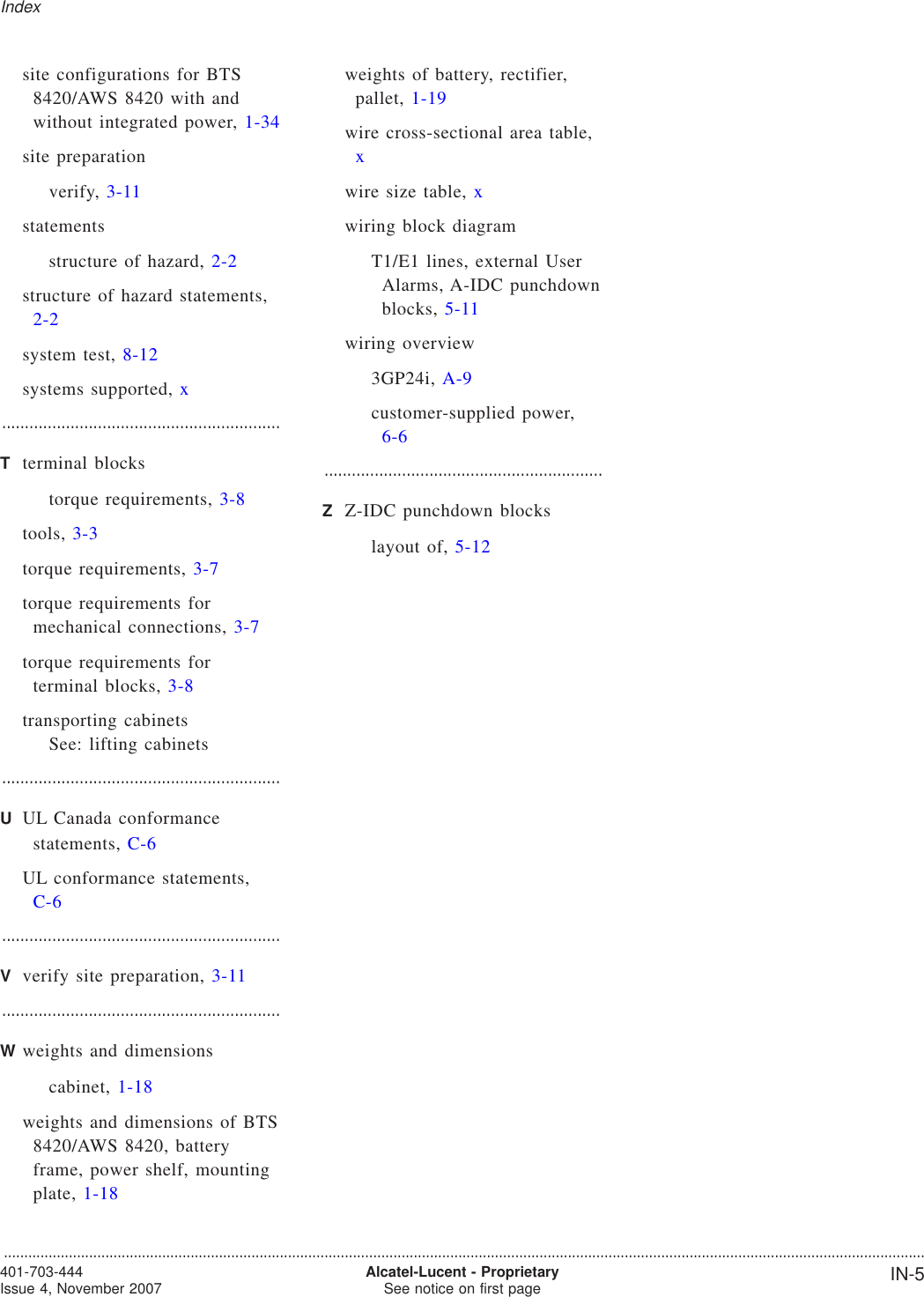 site configurations for BTS8420/AWS 8420 with andwithout integrated power, 1-34site preparationverify, 3-11statementsstructure of hazard, 2-2structure of hazard statements,2-2system test, 8-12systems supported, x.............................................................Tterminal blockstorque requirements, 3-8tools, 3-3torque requirements, 3-7torque requirements formechanical connections, 3-7torque requirements forterminal blocks, 3-8transporting cabinetsSee: lifting cabinets.............................................................UUL Canada conformancestatements, C-6UL conformance statements,C-6.............................................................Vverify site preparation, 3-11.............................................................Wweights and dimensionscabinet, 1-18weights and dimensions of BTS8420/AWS 8420, batteryframe, power shelf, mountingplate, 1-18weights of battery, rectifier,pallet, 1-19wire cross-sectional area table,xwire size table, xwiring block diagramT1/E1 lines, external UserAlarms, A-IDC punchdownblocks, 5-11wiring overview3GP24i, A-9customer-supplied power,6-6.............................................................ZZ-IDC punchdown blockslayout of, 5-12Index...................................................................................................................................................................................................................................401-703-444Issue 4, November 2007 Alcatel-Lucent - ProprietarySee notice on first page IN-5