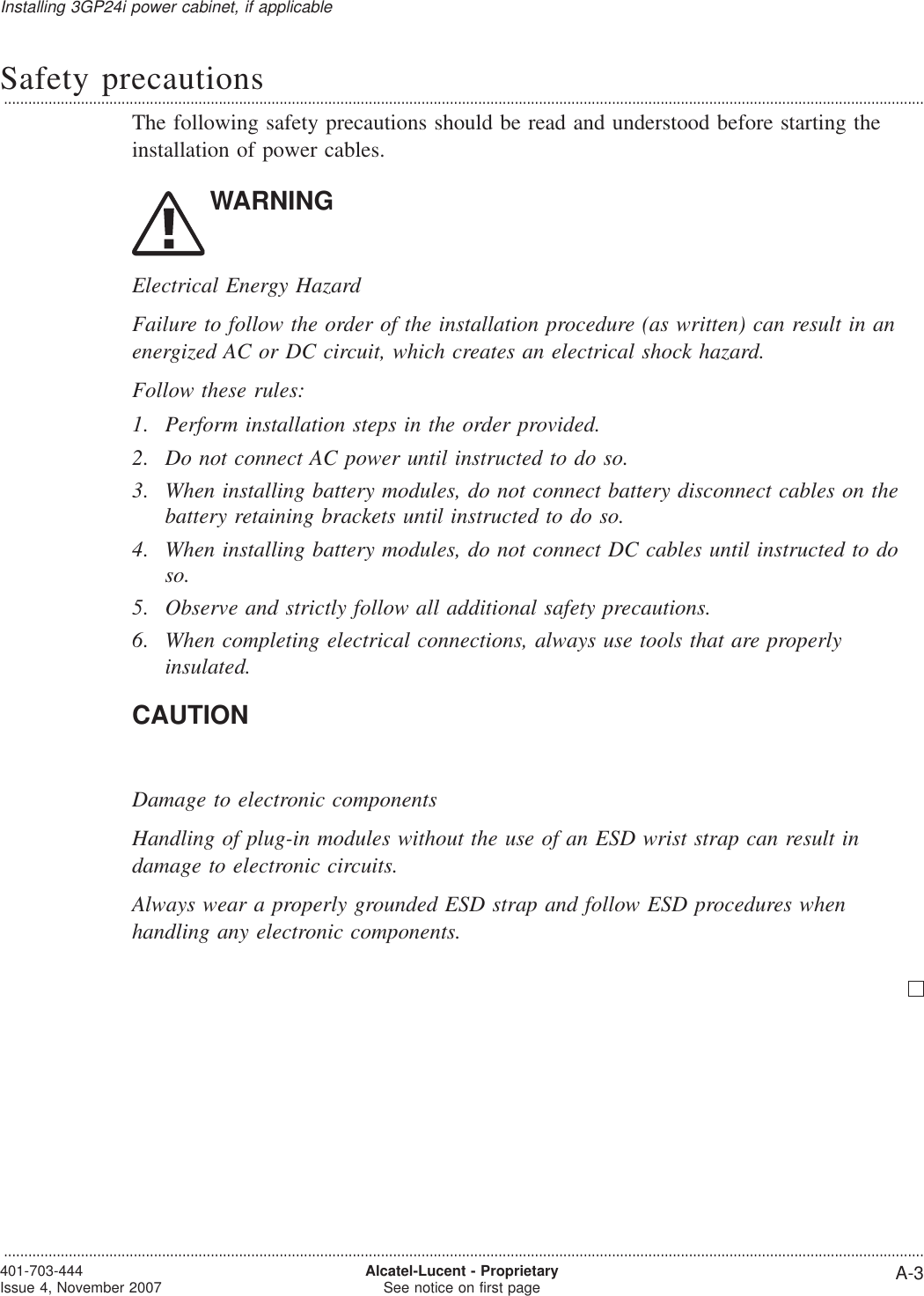 Safety precautions...................................................................................................................................................................................................................................The following safety precautions should be read and understood before starting theinstallation of power cables.WARNINGElectrical Energy HazardFailure to follow the order of the installation procedure (as written) can result in anenergized AC or DC circuit, which creates an electrical shock hazard.Follow these rules:1. Perform installation steps in the order provided.2. Do not connect AC power until instructed to do so.3. When installing battery modules, do not connect battery disconnect cables on thebattery retaining brackets until instructed to do so.4. When installing battery modules, do not connect DC cables until instructed to doso.5. Observe and strictly follow all additional safety precautions.6. When completing electrical connections, always use tools that are properlyinsulated.CAUTIONDamage to electronic componentsHandling of plug-in modules without the use of an ESD wrist strap can result indamage to electronic circuits.Always wear a properly grounded ESD strap and follow ESD procedures whenhandling any electronic components.Installing 3GP24i power cabinet, if applicable...................................................................................................................................................................................................................................401-703-444Issue 4, November 2007 Alcatel-Lucent - ProprietarySee notice on first page A-3