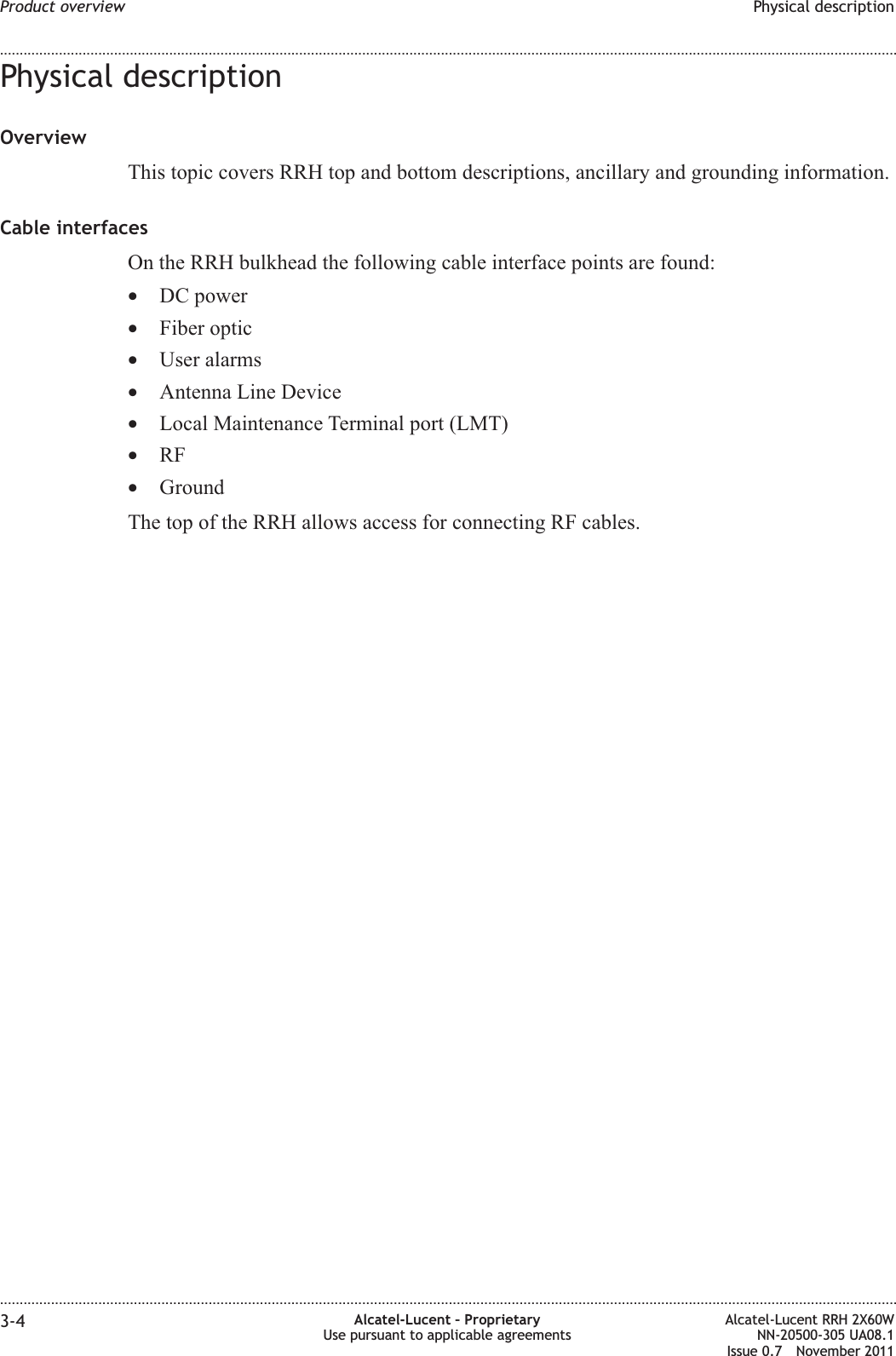Physical descriptionOverviewThis topic covers RRH top and bottom descriptions, ancillary and grounding information.Cable interfacesOn the RRH bulkhead the following cable interface points are found:•DC power•Fiber optic•User alarms•Antenna Line Device•Local Maintenance Terminal port (LMT)•RF•GroundThe top of the RRH allows access for connecting RF cables.Product overview Physical description........................................................................................................................................................................................................................................................................................................................................................................................................................................................................3-4 Alcatel-Lucent – ProprietaryUse pursuant to applicable agreementsAlcatel-Lucent RRH 2X60WNN-20500-305 UA08.1Issue 0.7 November 2011PRELIMINARYPRELIMINARY