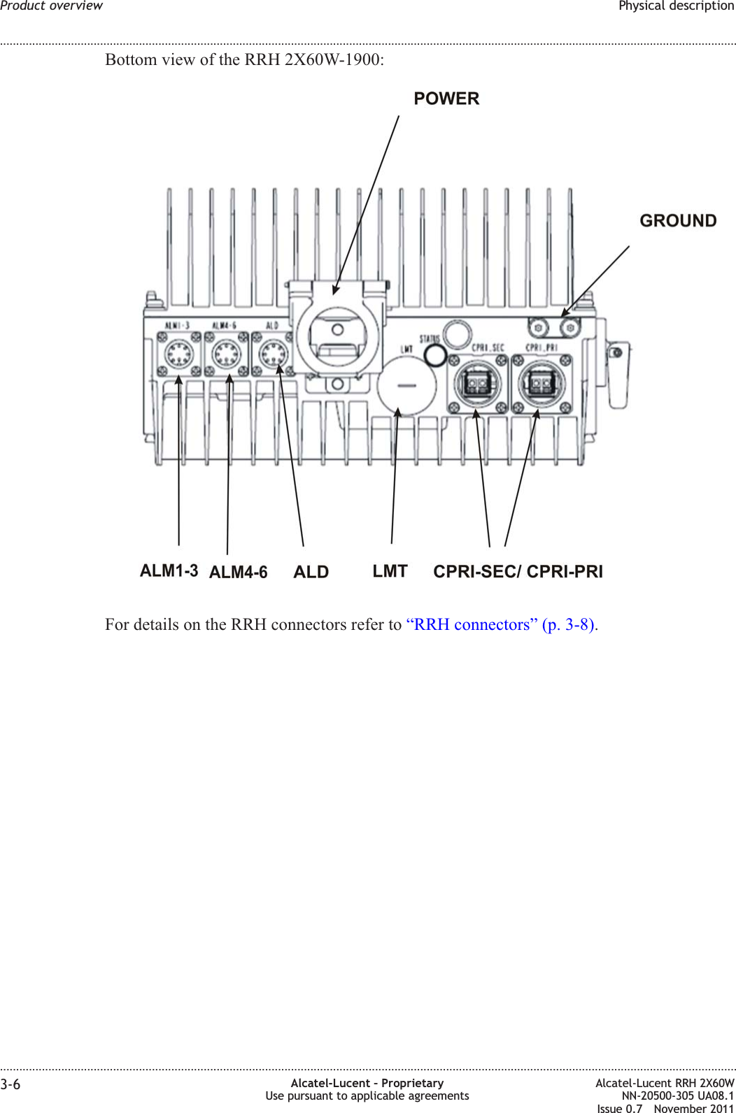 Bottom view of the RRH 2X60W-1900:For details on the RRH connectors refer to “RRH connectors” (p. 3-8).Product overview Physical description........................................................................................................................................................................................................................................................................................................................................................................................................................................................................3-6 Alcatel-Lucent – ProprietaryUse pursuant to applicable agreementsAlcatel-Lucent RRH 2X60WNN-20500-305 UA08.1Issue 0.7 November 2011PRELIMINARYPRELIMINARY