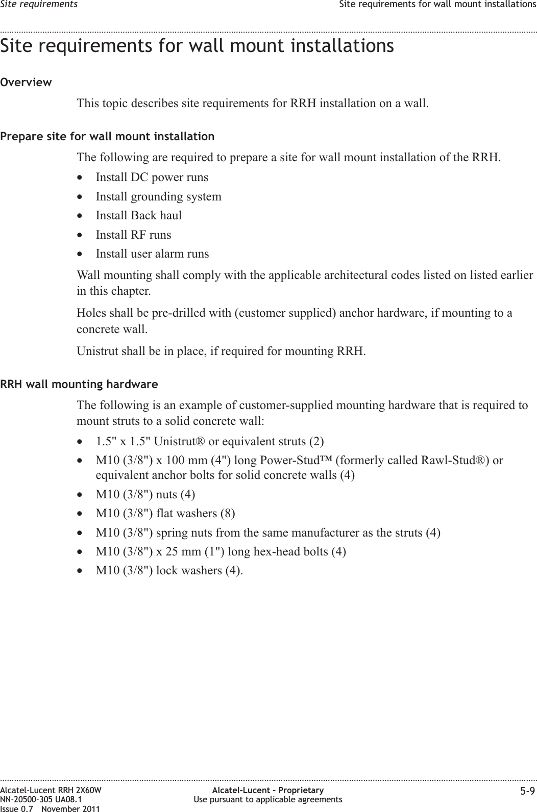 Site requirements for wall mount installationsOverviewThis topic describes site requirements for RRH installation on a wall.Prepare site for wall mount installationThe following are required to prepare a site for wall mount installation of the RRH.•Install DC power runs•Install grounding system•Install Back haul•Install RF runs•Install user alarm runsWall mounting shall comply with the applicable architectural codes listed on listed earlierin this chapter.Holes shall be pre-drilled with (customer supplied) anchor hardware, if mounting to aconcrete wall.Unistrut shall be in place, if required for mounting RRH.RRH wall mounting hardwareThe following is an example of customer-supplied mounting hardware that is required tomount struts to a solid concrete wall:•1.5&quot; x 1.5&quot; Unistrut® or equivalent struts (2)•M10 (3/8&quot;) x 100 mm (4&quot;) long Power-Stud™ (formerly called Rawl-Stud®) orequivalent anchor bolts for solid concrete walls (4)•M10 (3/8&quot;) nuts (4)•M10 (3/8&quot;) flat washers (8)•M10 (3/8&quot;) spring nuts from the same manufacturer as the struts (4)•M10 (3/8&quot;) x 25 mm (1&quot;) long hex-head bolts (4)•M10 (3/8&quot;) lock washers (4).Site requirements Site requirements for wall mount installations........................................................................................................................................................................................................................................................................................................................................................................................................................................................................Alcatel-Lucent RRH 2X60WNN-20500-305 UA08.1Issue 0.7 November 2011Alcatel-Lucent – ProprietaryUse pursuant to applicable agreements 5-9PRELIMINARYPRELIMINARY