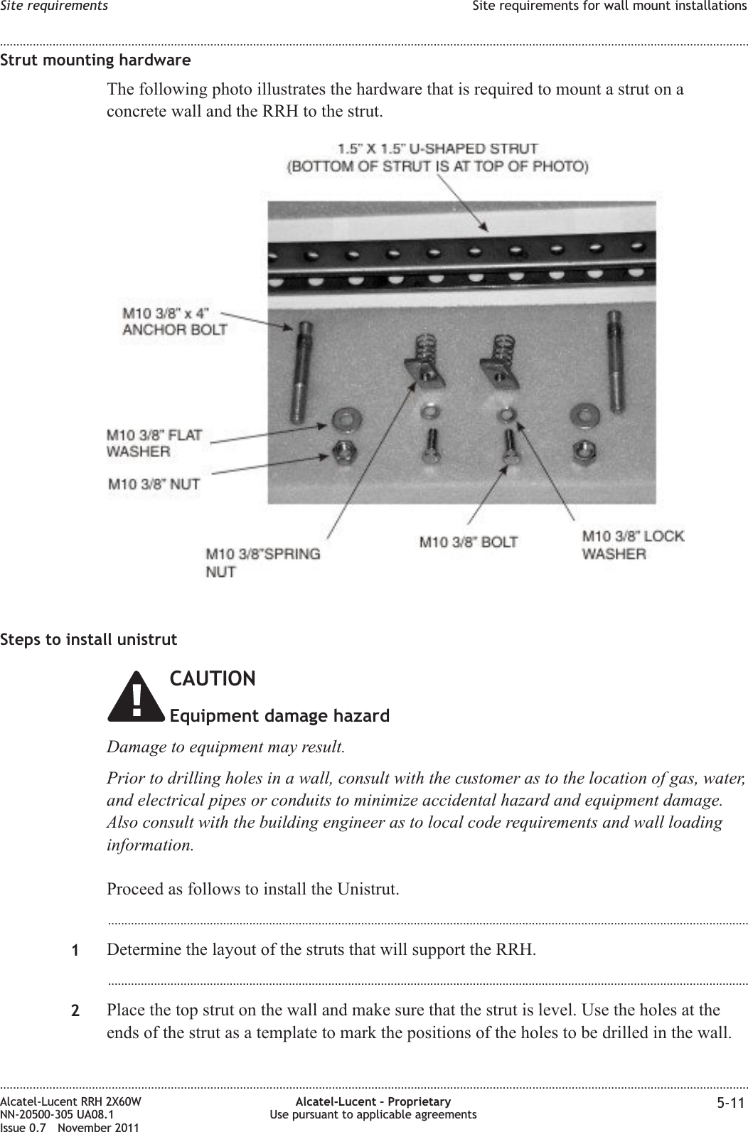 Strut mounting hardwareThe following photo illustrates the hardware that is required to mount a strut on aconcrete wall and the RRH to the strut.Steps to install unistrutCAUTIONEquipment damage hazardDamage to equipment may result.Prior to drilling holes in a wall, consult with the customer as to the location of gas, water,and electrical pipes or conduits to minimize accidental hazard and equipment damage.Also consult with the building engineer as to local code requirements and wall loadinginformation.Proceed as follows to install the Unistrut....................................................................................................................................................................................................1Determine the layout of the struts that will support the RRH....................................................................................................................................................................................................2Place the top strut on the wall and make sure that the strut is level. Use the holes at theends of the strut as a template to mark the positions of the holes to be drilled in the wall.Site requirements Site requirements for wall mount installations........................................................................................................................................................................................................................................................................................................................................................................................................................................................................Alcatel-Lucent RRH 2X60WNN-20500-305 UA08.1Issue 0.7 November 2011Alcatel-Lucent – ProprietaryUse pursuant to applicable agreements 5-11PRELIMINARYPRELIMINARY