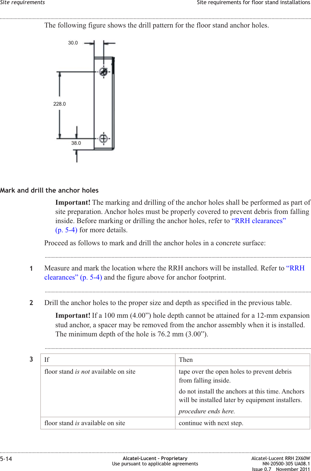 The following figure shows the drill pattern for the floor stand anchor holes.Mark and drill the anchor holesImportant! The marking and drilling of the anchor holes shall be performed as part ofsite preparation. Anchor holes must be properly covered to prevent debris from fallinginside. Before marking or drilling the anchor holes, refer to “RRH clearances”(p. 5-4) for more details.Proceed as follows to mark and drill the anchor holes in a concrete surface:...................................................................................................................................................................................................1Measure and mark the location where the RRH anchors will be installed. Refer to “RRHclearances” (p. 5-4) and the figure above for anchor footprint....................................................................................................................................................................................................2Drill the anchor holes to the proper size and depth as specified in the previous table.Important! If a 100 mm (4.00”) hole depth cannot be attained for a 12-mm expansionstud anchor, a spacer may be removed from the anchor assembly when it is installed.The minimum depth of the hole is 76.2 mm (3.00”)....................................................................................................................................................................................................3If Thenfloor stand is not available on site tape over the open holes to prevent debrisfrom falling inside.do not install the anchors at this time. Anchorswill be installed later by equipment installers.procedure ends here.floor stand is available on site continue with next step.Site requirements Site requirements for floor stand installations........................................................................................................................................................................................................................................................................................................................................................................................................................................................................5-14 Alcatel-Lucent – ProprietaryUse pursuant to applicable agreementsAlcatel-Lucent RRH 2X60WNN-20500-305 UA08.1Issue 0.7 November 2011PRELIMINARYPRELIMINARY