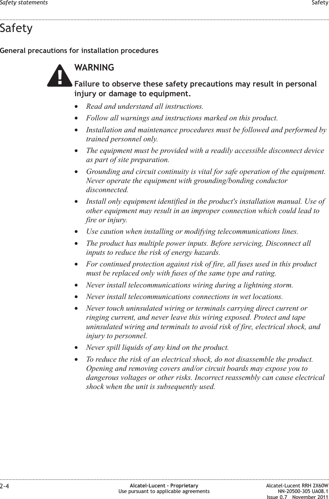 SafetyGeneral precautions for installation proceduresWARNINGFailure to observe these safety precautions may result in personalinjury or damage to equipment.•Read and understand all instructions.•Follow all warnings and instructions marked on this product.•Installation and maintenance procedures must be followed and performed bytrained personnel only.•The equipment must be provided with a readily accessible disconnect deviceas part of site preparation.•Grounding and circuit continuity is vital for safe operation of the equipment.Never operate the equipment with grounding/bonding conductordisconnected.•Install only equipment identified in the product&apos;s installation manual. Use ofother equipment may result in an improper connection which could lead tofire or injury.•Use caution when installing or modifying telecommunications lines.•The product has multiple power inputs. Before servicing, Disconnect allinputs to reduce the risk of energy hazards.•For continued protection against risk of fire, all fuses used in this productmust be replaced only with fuses of the same type and rating.•Never install telecommunications wiring during a lightning storm.•Never install telecommunications connections in wet locations.•Never touch uninsulated wiring or terminals carrying direct current orringing current, and never leave this wiring exposed. Protect and tapeuninsulated wiring and terminals to avoid risk of fire, electrical shock, andinjury to personnel.•Never spill liquids of any kind on the product.•To reduce the risk of an electrical shock, do not disassemble the product.Opening and removing covers and/or circuit boards may expose you todangerous voltages or other risks. Incorrect reassembly can cause electricalshock when the unit is subsequently used.Safety statements Safety........................................................................................................................................................................................................................................................................................................................................................................................................................................................................2-4 Alcatel-Lucent – ProprietaryUse pursuant to applicable agreementsAlcatel-Lucent RRH 2X60WNN-20500-305 UA08.1Issue 0.7 November 2011PRELIMINARYPRELIMINARY