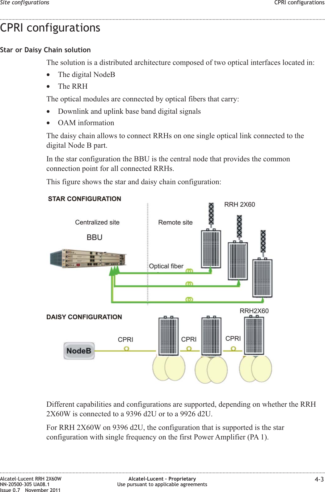 CPRI configurationsStar or Daisy Chain solutionThe solution is a distributed architecture composed of two optical interfaces located in:•The digital NodeB•The RRHThe optical modules are connected by optical fibers that carry:•Downlink and uplink base band digital signals•OAM informationThe daisy chain allows to connect RRHs on one single optical link connected to thedigital Node B part.In the star configuration the BBU is the central node that provides the commonconnection point for all connected RRHs.This figure shows the star and daisy chain configuration:Different capabilities and configurations are supported, depending on whether the RRH2X60W is connected to a 9396 d2U or to a 9926 d2U.For RRH 2X60W on 9396 d2U, the configuration that is supported is the starconfiguration with single frequency on the first Power Amplifier (PA 1).Site configurations CPRI configurations........................................................................................................................................................................................................................................................................................................................................................................................................................................................................Alcatel-Lucent RRH 2X60WNN-20500-305 UA08.1Issue 0.7 November 2011Alcatel-Lucent – ProprietaryUse pursuant to applicable agreements 4-3PRELIMINARYPRELIMINARY