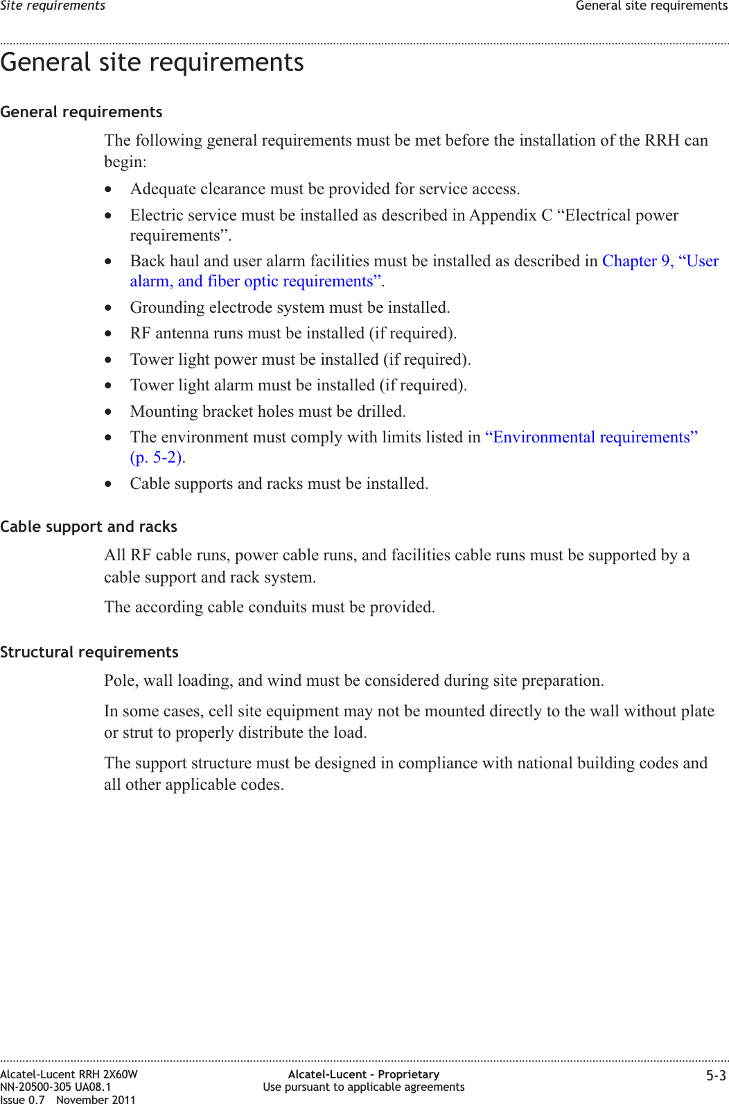 General site requirementsGeneral requirementsThe following general requirements must be met before the installation of the RRH canbegin:•Adequate clearance must be provided for service access.•Electric service must be installed as described in Appendix C “Electrical powerrequirements”.•Back haul and user alarm facilities must be installed as described in Chapter 9, “Useralarm, and fiber optic requirements”.•Grounding electrode system must be installed.•RF antenna runs must be installed (if required).•Tower light power must be installed (if required).•Tower light alarm must be installed (if required).•Mounting bracket holes must be drilled.•The environment must comply with limits listed in “Environmental requirements”(p. 5-2).•Cable supports and racks must be installed.Cable support and racksAll RF cable runs, power cable runs, and facilities cable runs must be supported by acable support and rack system.The according cable conduits must be provided.Structural requirementsPole, wall loading, and wind must be considered during site preparation.In some cases, cell site equipment may not be mounted directly to the wall without plateor strut to properly distribute the load.The support structure must be designed in compliance with national building codes andall other applicable codes.Site requirements General site requirements........................................................................................................................................................................................................................................................................................................................................................................................................................................................................Alcatel-Lucent RRH 2X60WNN-20500-305 UA08.1Issue 0.7 November 2011Alcatel-Lucent – ProprietaryUse pursuant to applicable agreements 5-3PRELIMINARYPRELIMINARY