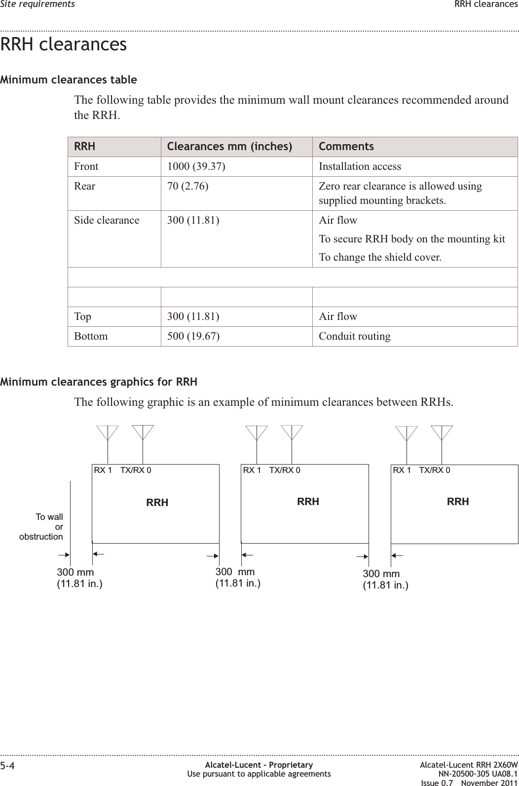 RRH clearancesMinimum clearances tableThe following table provides the minimum wall mount clearances recommended aroundthe RRH.RRH Clearances mm (inches) CommentsFront 1000 (39.37) Installation accessRear 70 (2.76) Zero rear clearance is allowed usingsupplied mounting brackets.Side clearance 300 (11.81) Air flowTo secure RRH body on the mounting kitTo change the shield cover.Top 300 (11.81) Air flowBottom 500 (19.67) Conduit routingMinimum clearances graphics for RRHThe following graphic is an example of minimum clearances between RRHs.TX/RX 0RX 1RRHTX/RX 0RX 1 TX/RX 0RX 1RRH RRHTo wallorobstruction300 mm(11.81 in.)300 mm(11.81 in.)300 mm(11.81 in.)Site requirements RRH clearances........................................................................................................................................................................................................................................................................................................................................................................................................................................................................5-4 Alcatel-Lucent – ProprietaryUse pursuant to applicable agreementsAlcatel-Lucent RRH 2X60WNN-20500-305 UA08.1Issue 0.7 November 2011PRELIMINARYPRELIMINARY