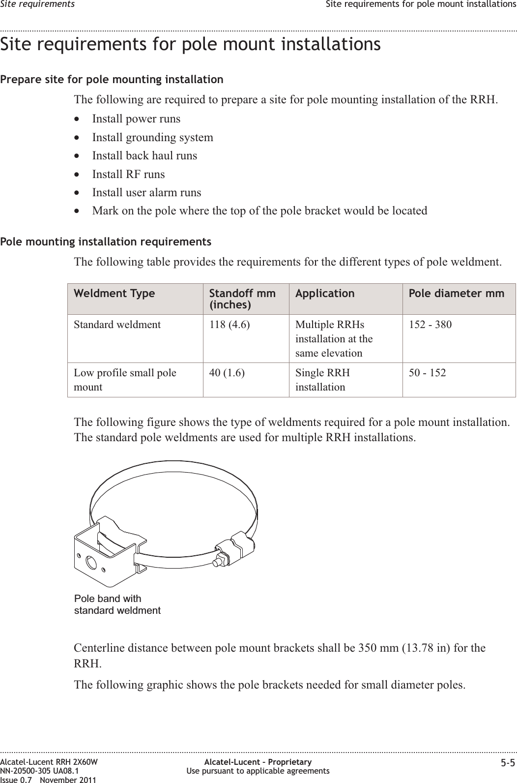 Site requirements for pole mount installationsPrepare site for pole mounting installationThe following are required to prepare a site for pole mounting installation of the RRH.•Install power runs•Install grounding system•Install back haul runs•Install RF runs•Install user alarm runs•Mark on the pole where the top of the pole bracket would be locatedPole mounting installation requirementsThe following table provides the requirements for the different types of pole weldment.Weldment Type Standoff mm(inches)Application Pole diameter mmStandard weldment 118 (4.6) Multiple RRHsinstallation at thesame elevation152 - 380Low profile small polemount40 (1.6) Single RRHinstallation50 - 152The following figure shows the type of weldments required for a pole mount installation.The standard pole weldments are used for multiple RRH installations.Centerline distance between pole mount brackets shall be 350 mm (13.78 in) for theRRH.The following graphic shows the pole brackets needed for small diameter poles.Pole band withstandard weldmentSite requirements Site requirements for pole mount installations........................................................................................................................................................................................................................................................................................................................................................................................................................................................................Alcatel-Lucent RRH 2X60WNN-20500-305 UA08.1Issue 0.7 November 2011Alcatel-Lucent – ProprietaryUse pursuant to applicable agreements 5-5PRELIMINARYPRELIMINARY