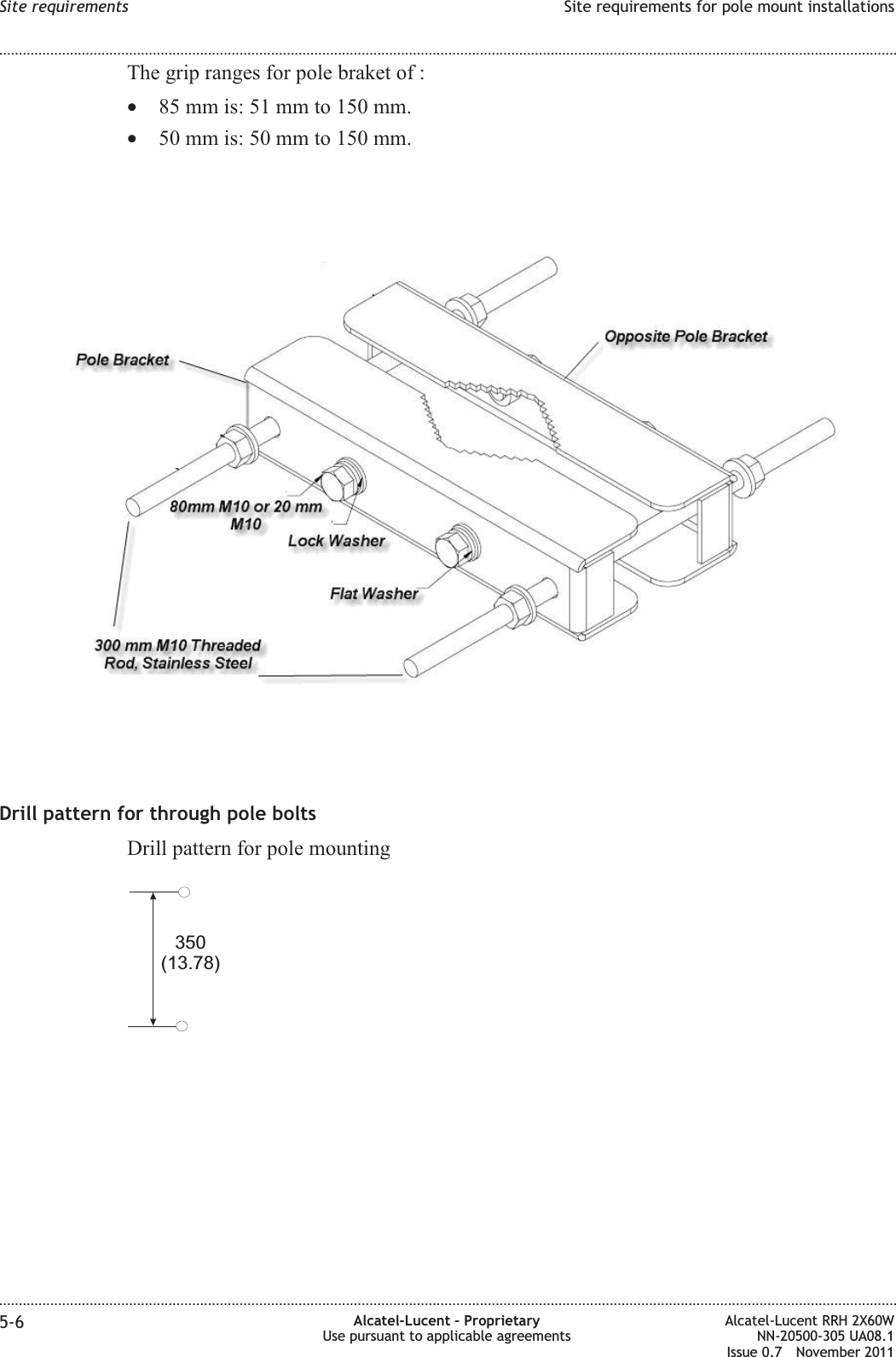 The grip ranges for pole braket of :•85 mm is: 51 mm to 150 mm.•50 mm is: 50 mm to 150 mm.Drill pattern for through pole boltsDrill pattern for pole mounting350(13.78)Site requirements Site requirements for pole mount installations........................................................................................................................................................................................................................................................................................................................................................................................................................................................................5-6 Alcatel-Lucent – ProprietaryUse pursuant to applicable agreementsAlcatel-Lucent RRH 2X60WNN-20500-305 UA08.1Issue 0.7 November 2011PRELIMINARYPRELIMINARY