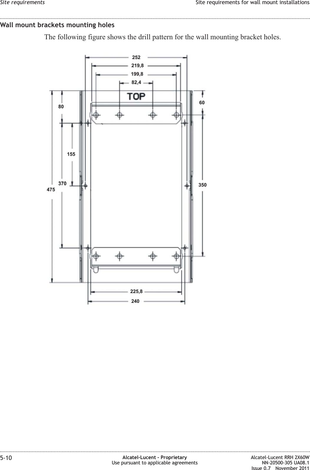 Wall mount brackets mounting holesThe following figure shows the drill pattern for the wall mounting bracket holes.Site requirements Site requirements for wall mount installations........................................................................................................................................................................................................................................................................................................................................................................................................................................................................5-10 Alcatel-Lucent – ProprietaryUse pursuant to applicable agreementsAlcatel-Lucent RRH 2X60WNN-20500-305 UA08.1Issue 0.7 November 2011PRELIMINARYPRELIMINARY