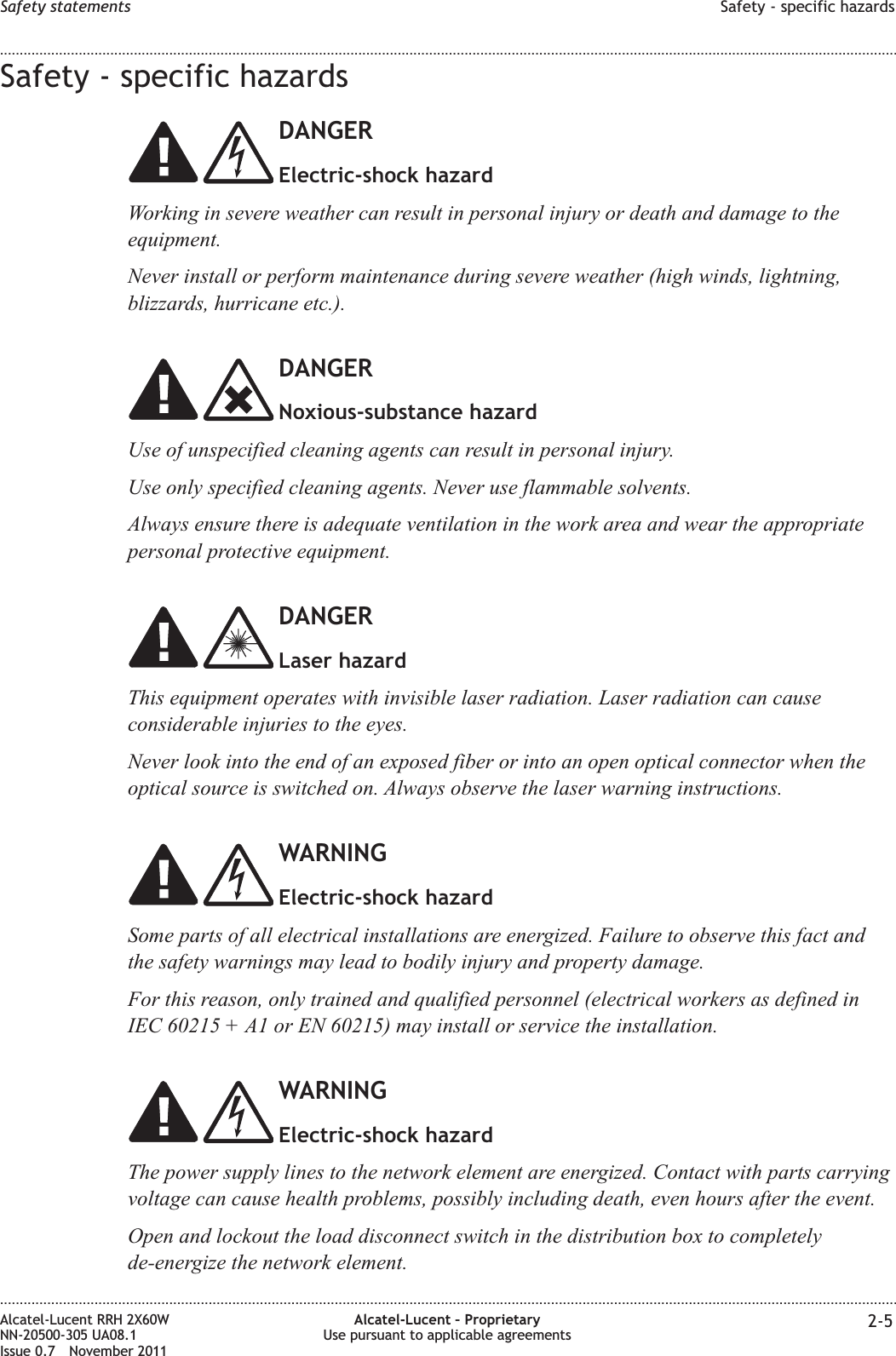 Safety - specific hazardsDANGERElectric-shock hazardWorking in severe weather can result in personal injury or death and damage to theequipment.Never install or perform maintenance during severe weather (high winds, lightning,blizzards, hurricane etc.).DANGERNoxious-substance hazardUse of unspecified cleaning agents can result in personal injury.Use only specified cleaning agents. Never use flammable solvents.Always ensure there is adequate ventilation in the work area and wear the appropriatepersonal protective equipment.DANGERLaser hazardThis equipment operates with invisible laser radiation. Laser radiation can causeconsiderable injuries to the eyes.Never look into the end of an exposed fiber or into an open optical connector when theoptical source is switched on. Always observe the laser warning instructions.WARNINGElectric-shock hazardSome parts of all electrical installations are energized. Failure to observe this fact andthe safety warnings may lead to bodily injury and property damage.For this reason, only trained and qualified personnel (electrical workers as defined inIEC 60215 + A1 or EN 60215) may install or service the installation.WARNINGElectric-shock hazardThe power supply lines to the network element are energized. Contact with parts carryingvoltage can cause health problems, possibly including death, even hours after the event.Open and lockout the load disconnect switch in the distribution box to completelyde-energize the network element.Safety statements Safety - specific hazards........................................................................................................................................................................................................................................................................................................................................................................................................................................................................Alcatel-Lucent RRH 2X60WNN-20500-305 UA08.1Issue 0.7 November 2011Alcatel-Lucent – ProprietaryUse pursuant to applicable agreements 2-5PRELIMINARYPRELIMINARY