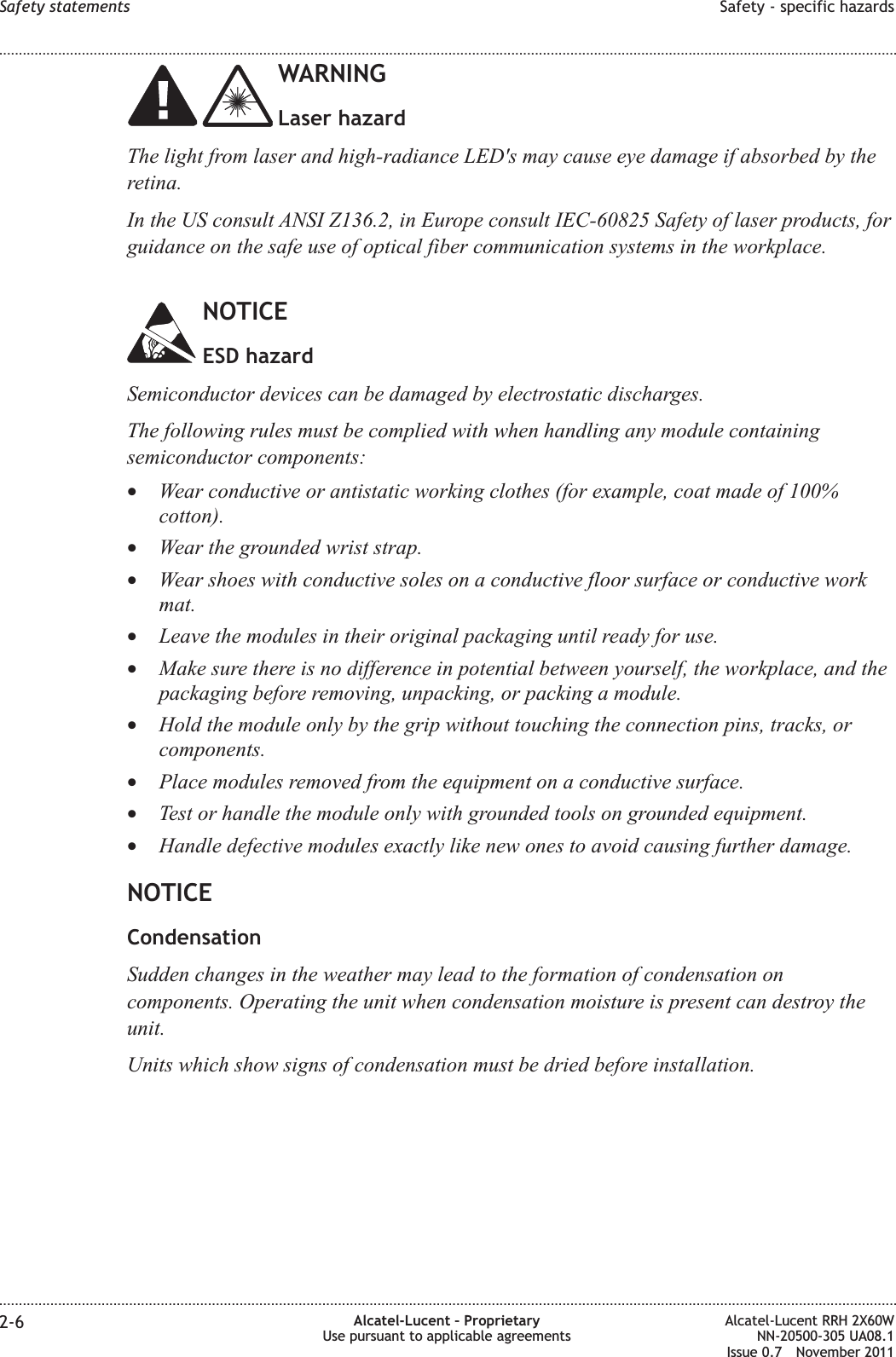 WARNINGLaser hazardThe light from laser and high-radiance LED&apos;s may cause eye damage if absorbed by theretina.In the US consult ANSI Z136.2, in Europe consult IEC-60825 Safety of laser products, forguidance on the safe use of optical fiber communication systems in the workplace.NOTICEESD hazardSemiconductor devices can be damaged by electrostatic discharges.The following rules must be complied with when handling any module containingsemiconductor components:•Wear conductive or antistatic working clothes (for example, coat made of 100%cotton).•Wear the grounded wrist strap.•Wear shoes with conductive soles on a conductive floor surface or conductive workmat.•Leave the modules in their original packaging until ready for use.•Make sure there is no difference in potential between yourself, the workplace, and thepackaging before removing, unpacking, or packing a module.•Hold the module only by the grip without touching the connection pins, tracks, orcomponents.•Place modules removed from the equipment on a conductive surface.•Test or handle the module only with grounded tools on grounded equipment.•Handle defective modules exactly like new ones to avoid causing further damage.NOTICECondensationSudden changes in the weather may lead to the formation of condensation oncomponents. Operating the unit when condensation moisture is present can destroy theunit.Units which show signs of condensation must be dried before installation.Safety statements Safety - specific hazards........................................................................................................................................................................................................................................................................................................................................................................................................................................................................2-6 Alcatel-Lucent – ProprietaryUse pursuant to applicable agreementsAlcatel-Lucent RRH 2X60WNN-20500-305 UA08.1Issue 0.7 November 2011PRELIMINARYPRELIMINARY