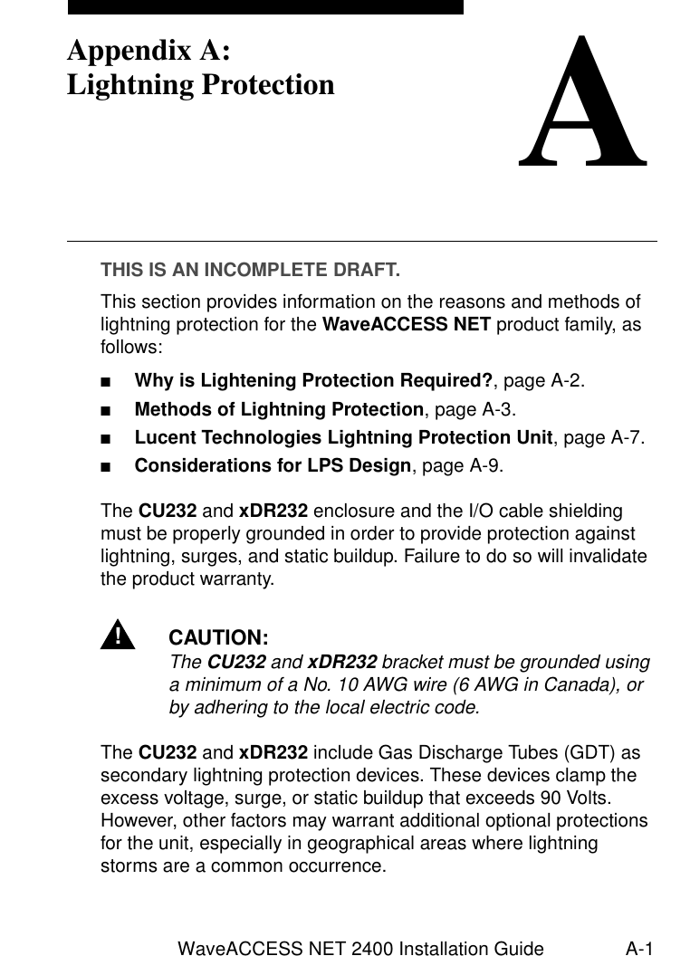 WaveACCESS NET 2400 Installation Guide A-1AAppendix A:Lightning ProtectionTHIS IS AN INCOMPLETE DRAFT.This section provides information on the reasons and methods of lightning protection for the WaveACCESS NET product family, as follows:■Why is Lightening Protection Required?, page A-2.■Methods of Lightning Protection, page A-3.■Lucent Technologies Lightning Protection Unit, page A-7.■Considerations for LPS Design, page A-9.The CU232 and xDR232 enclosure and the I/O cable shielding must be properly grounded in order to provide protection against lightning, surges, and static buildup. Failure to do so will invalidate the product warranty.!CAUTION:The CU232 and xDR232 bracket must be grounded using a minimum of a No. 10 AWG wire (6 AWG in Canada), or by adhering to the local electric code.The CU232 and xDR232 include Gas Discharge Tubes (GDT) as secondary lightning protection devices. These devices clamp the excess voltage, surge, or static buildup that exceeds 90 Volts. However, other factors may warrant additional optional protections for the unit, especially in geographical areas where lightning storms are a common occurrence.