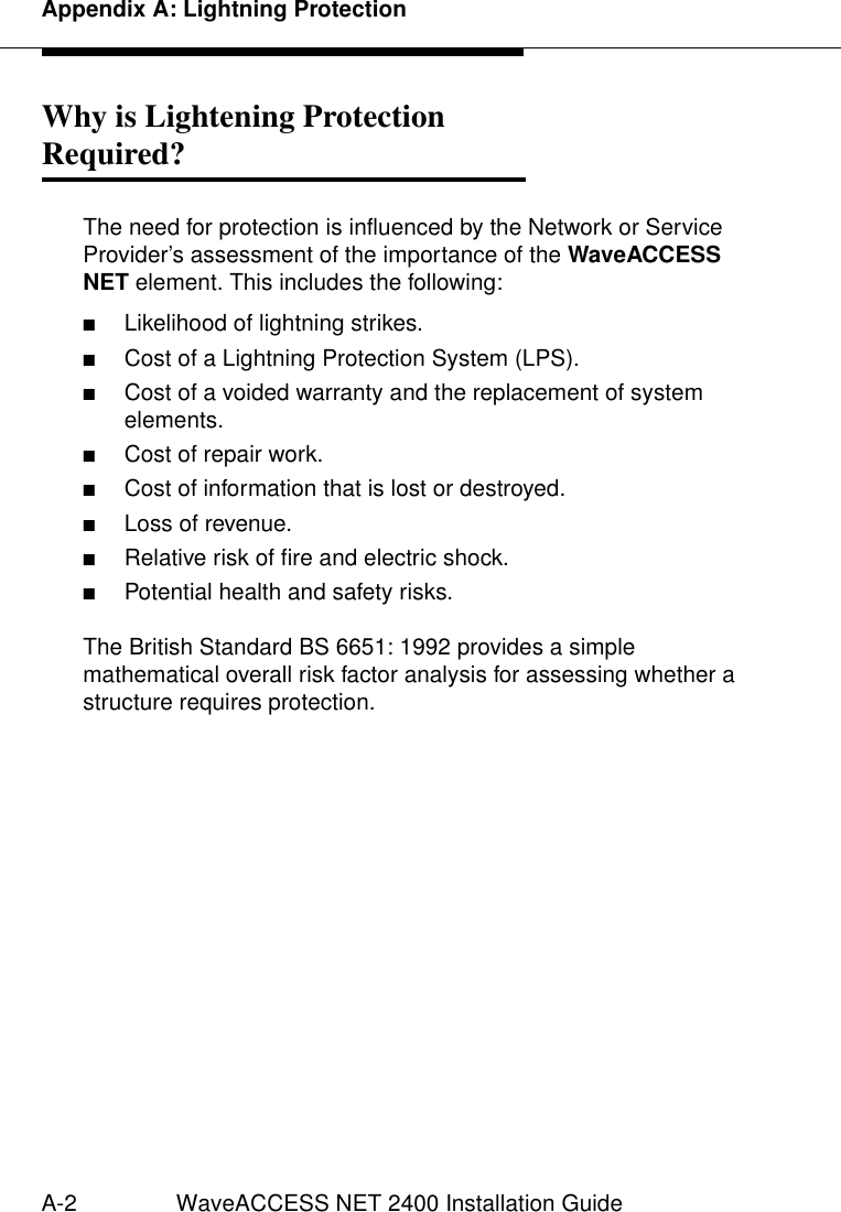 Appendix A: Lightning ProtectionA-2 WaveACCESS NET 2400 Installation GuideWhy is Lightening ProtectionRequired? 1The need for protection is influenced by the Network or Service Provider’s assessment of the importance of the WaveACCESS NET element. This includes the following:■Likelihood of lightning strikes.■Cost of a Lightning Protection System (LPS).■Cost of a voided warranty and the replacement of system elements.■Cost of repair work.■Cost of information that is lost or destroyed.■Loss of revenue.■Relative risk of fire and electric shock.■Potential health and safety risks.The British Standard BS 6651: 1992 provides a simple mathematical overall risk factor analysis for assessing whether a structure requires protection.