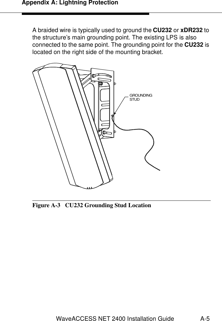 Appendix A: Lightning ProtectionWaveACCESS NET 2400 Installation Guide A-5A braided wire is typically used to ground the CU232 or xDR232 to the structure’s main grounding point. The existing LPS is also connected to the same point. The grounding point for the CU232 is located on the right side of the mounting bracket.Figure A-3  CU232 Grounding Stud LocationGROUNDING STUD