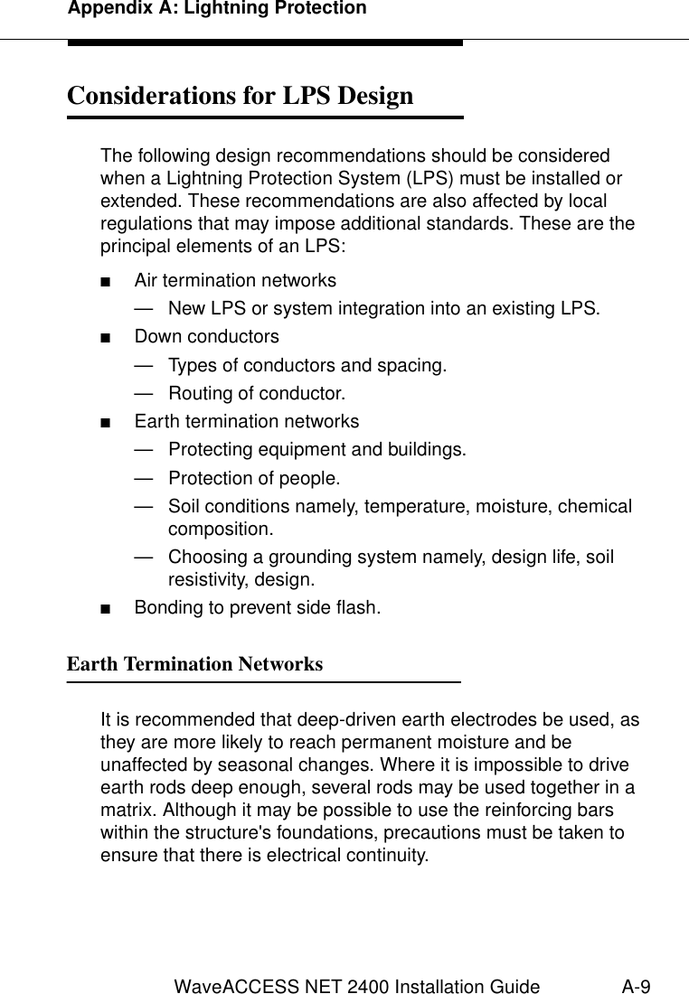 Appendix A: Lightning ProtectionWaveACCESS NET 2400 Installation Guide A-9Considerations for LPS Design  1The following design recommendations should be considered when a Lightning Protection System (LPS) must be installed or extended. These recommendations are also affected by local regulations that may impose additional standards. These are the principal elements of an LPS:■Air termination networks— New LPS or system integration into an existing LPS.■Down conductors— Types of conductors and spacing.— Routing of conductor.■Earth termination networks— Protecting equipment and buildings.— Protection of people.— Soil conditions namely, temperature, moisture, chemical composition.— Choosing a grounding system namely, design life, soil resistivity, design.■Bonding to prevent side flash.Earth Termination Networks 1It is recommended that deep-driven earth electrodes be used, as they are more likely to reach permanent moisture and be unaffected by seasonal changes. Where it is impossible to drive earth rods deep enough, several rods may be used together in a matrix. Although it may be possible to use the reinforcing bars within the structure&apos;s foundations, precautions must be taken to ensure that there is electrical continuity.