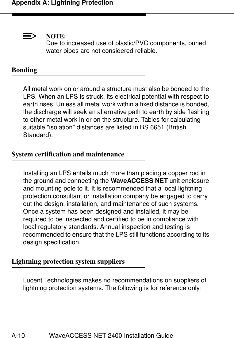 Appendix A: Lightning ProtectionA-10 WaveACCESS NET 2400 Installation GuideNOTE:Due to increased use of plastic/PVC components, buried water pipes are not considered reliable.Bonding 1All metal work on or around a structure must also be bonded to the LPS. When an LPS is struck, its electrical potential with respect to earth rises. Unless all metal work within a fixed distance is bonded, the discharge will seek an alternative path to earth by side flashing to other metal work in or on the structure. Tables for calculating suitable &quot;isolation&quot; distances are listed in BS 6651 (British Standard).System certification and maintenance 1Installing an LPS entails much more than placing a copper rod in the ground and connecting the WaveACCESS NET unit enclosure and mounting pole to it. It is recommended that a local lightning protection consultant or installation company be engaged to carry out the design, installation, and maintenance of such systems. Once a system has been designed and installed, it may be required to be inspected and certified to be in compliance with local regulatory standards. Annual inspection and testing is recommended to ensure that the LPS still functions according to its design specification.Lightning protection system suppliers 1Lucent Technologies makes no recommendations on suppliers of lightning protection systems. The following is for reference only.