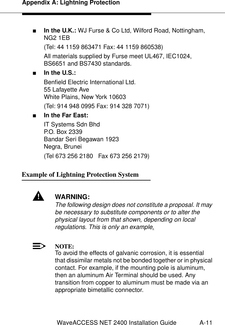 Appendix A: Lightning ProtectionWaveACCESS NET 2400 Installation Guide A-11■In the U.K.: WJ Furse &amp; Co Ltd, Wilford Road, Nottingham, NG2 1EB (Tel: 44 1159 863471 Fax: 44 1159 860538) All materials supplied by Furse meet UL467, IEC1024, BS6651 and BS7430 standards.■In the U.S.: Benfield Electric International Ltd. 55 Lafayette AveWhite Plains, New York 10603(Tel: 914 948 0995 Fax: 914 328 7071)■In the Far East:IT Systems Sdn BhdP.O. Box 2339Bandar Seri Begawan 1923Negra, Brunei(Tel 673 256 2180   Fax 673 256 2179)Example of Lightning Protection System  1!WARNING:The following design does not constitute a proposal. It may be necessary to substitute components or to alter the physical layout from that shown, depending on local regulations. This is only an example.NOTE:To avoid the effects of galvanic corrosion, it is essential that dissimilar metals not be bonded together or in physical contact. For example, if the mounting pole is aluminum, then an aluminum Air Terminal should be used. Any transition from copper to aluminum must be made via an appropriate bimetallic connector.