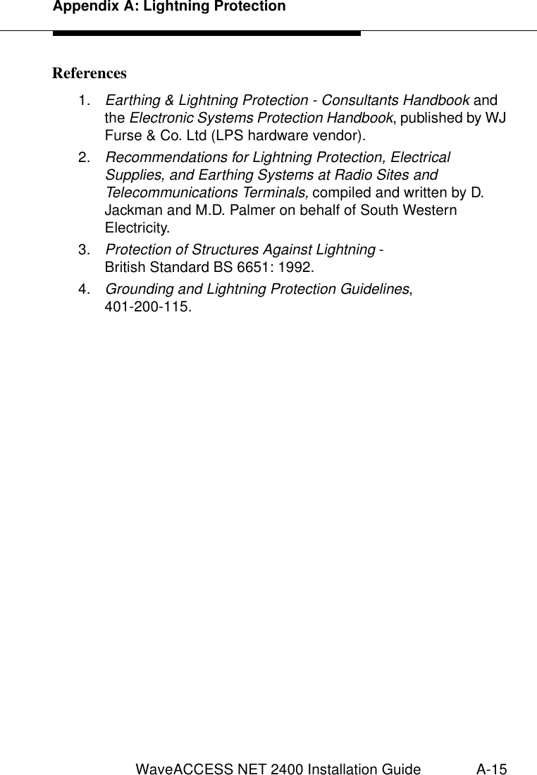 Appendix A: Lightning ProtectionWaveACCESS NET 2400 Installation Guide A-15References 11.Earthing &amp; Lightning Protection - Consultants Handbook and the Electronic Systems Protection Handbook, published by WJ Furse &amp; Co. Ltd (LPS hardware vendor).2.Recommendations for Lightning Protection, Electrical Supplies, and Earthing Systems at Radio Sites and Telecommunications Terminals, compiled and written by D. Jackman and M.D. Palmer on behalf of South Western Electricity.3.Protection of Structures Against Lightning - British Standard BS 6651: 1992.4.Grounding and Lightning Protection Guidelines, 401-200-115.