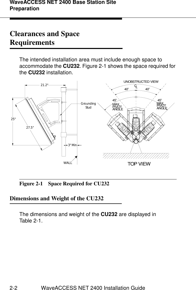 WaveACCESS NET 2400 Base Station Site Preparation2-2 WaveACCESS NET 2400 Installation GuideClearances and Space Requirements 2The intended installation area must include enough space to accommodate the CU232. Figure 2-1 shows the space required for the CU232 installation.Figure 2-1  Space Required for CU232Dimensions and Weight of the CU232 2The dimensions and weight of the CU232 are displayed in Table 2-1.27.5&quot;25&quot;WALL3&quot; MinGroundingStud21.2&quot;45o40o40o45oMAX.PIVOT ANGLEMAX.PIVOT ANGLEUNOBSTRUCTED VIEWTOP VIEWLC