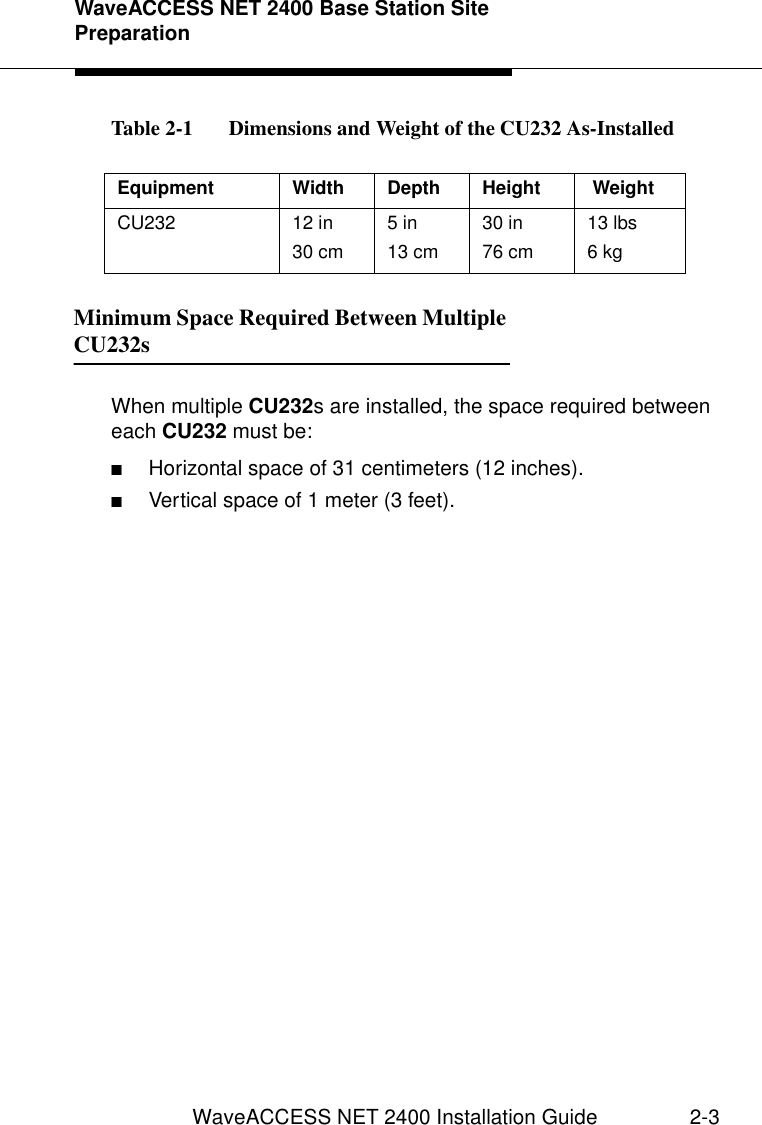 WaveACCESS NET 2400 Base Station Site PreparationWaveACCESS NET 2400 Installation Guide 2-3Table 2-1   Dimensions and Weight of the CU232 As-Installed Minimum Space Required Between Multiple CU232s 2When multiple CU232s are installed, the space required between each CU232 must be:■Horizontal space of 31 centimeters (12 inches).■Vertical space of 1 meter (3 feet).Equipment Width Depth Height  WeightCU232 12 in30 cm5 in13 cm30 in76 cm13 lbs6 kg