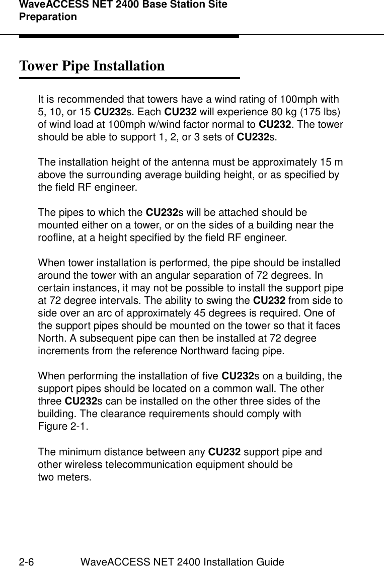 WaveACCESS NET 2400 Base Station Site Preparation2-6 WaveACCESS NET 2400 Installation GuideTower Pipe Installation 2It is recommended that towers have a wind rating of 100mph with 5, 10, or 15 CU232s. Each CU232 will experience 80 kg (175 lbs) of wind load at 100mph w/wind factor normal to CU232. The tower should be able to support 1, 2, or 3 sets of CU232s.The installation height of the antenna must be approximately 15 m above the surrounding average building height, or as specified by the field RF engineer.The pipes to which the CU232s will be attached should be mounted either on a tower, or on the sides of a building near the roofline, at a height specified by the field RF engineer.When tower installation is performed, the pipe should be installed around the tower with an angular separation of 72 degrees. In certain instances, it may not be possible to install the support pipe at 72 degree intervals. The ability to swing the CU232 from side to side over an arc of approximately 45 degrees is required. One of the support pipes should be mounted on the tower so that it faces North. A subsequent pipe can then be installed at 72 degree increments from the reference Northward facing pipe.When performing the installation of five CU232s on a building, the support pipes should be located on a common wall. The other three CU232s can be installed on the other three sides of the building. The clearance requirements should comply with Figure 2-1.The minimum distance between any CU232 support pipe and other wireless telecommunication equipment should be two meters.