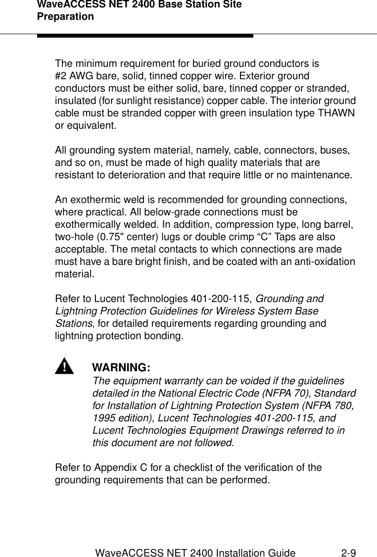 WaveACCESS NET 2400 Base Station Site PreparationWaveACCESS NET 2400 Installation Guide 2-9The minimum requirement for buried ground conductors is #2 AWG bare, solid, tinned copper wire. Exterior ground conductors must be either solid, bare, tinned copper or stranded, insulated (for sunlight resistance) copper cable. The interior ground cable must be stranded copper with green insulation type THAWN or equivalent.All grounding system material, namely, cable, connectors, buses, and so on, must be made of high quality materials that are resistant to deterioration and that require little or no maintenance.An exothermic weld is recommended for grounding connections, where practical. All below-grade connections must be exothermically welded. In addition, compression type, long barrel, two-hole (0.75&quot; center) lugs or double crimp “C” Taps are also acceptable. The metal contacts to which connections are made must have a bare bright finish, and be coated with an anti-oxidation material.Refer to Lucent Technologies 401-200-115, Grounding and Lightning Protection Guidelines for Wireless System Base Stations, for detailed requirements regarding grounding and lightning protection bonding.!WARNING:The equipment warranty can be voided if the guidelines detailed in the National Electric Code (NFPA 70), Standard for Installation of Lightning Protection System (NFPA 780, 1995 edition), Lucent Technologies 401-200-115, and Lucent Technologies Equipment Drawings referred to in this document are not followed.Refer to Appendix C for a checklist of the verification of the grounding requirements that can be performed.