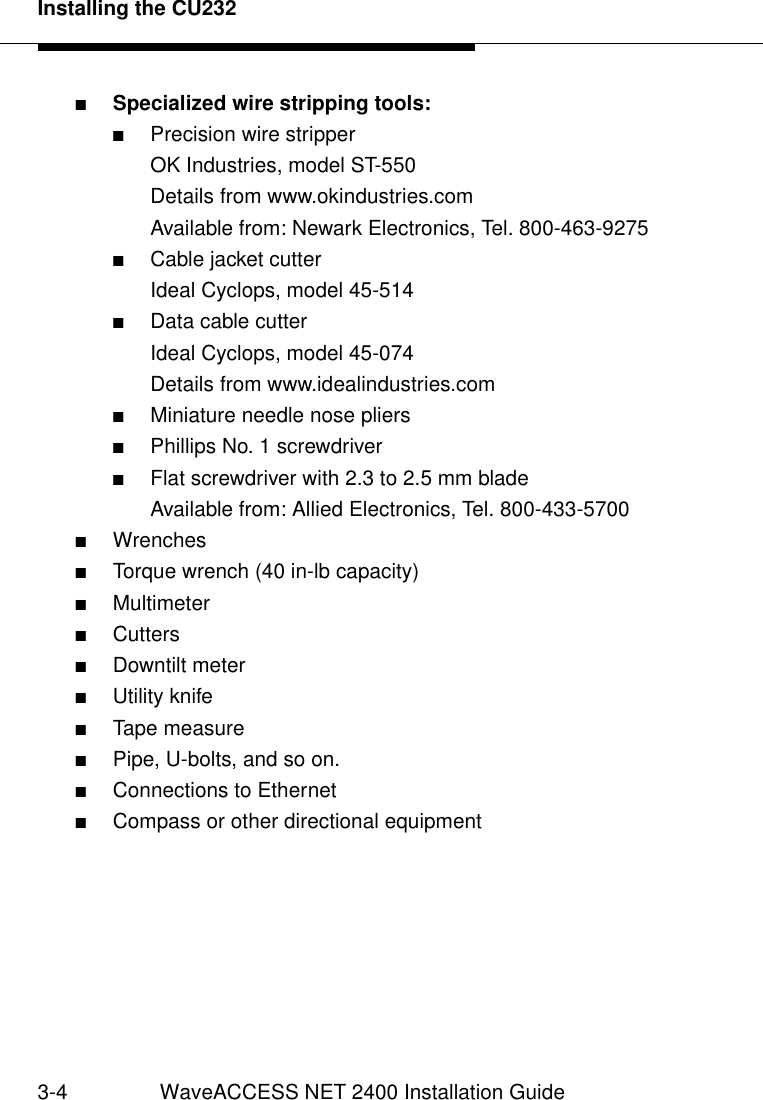 Installing the CU2323-4 WaveACCESS NET 2400 Installation Guide■Specialized wire stripping tools:■Precision wire stripperOK Industries, model ST-550Details from www.okindustries.comAvailable from: Newark Electronics, Tel. 800-463-9275■Cable jacket cutterIdeal Cyclops, model 45-514■Data cable cutterIdeal Cyclops, model 45-074Details from www.idealindustries.com■Miniature needle nose pliers■Phillips No. 1 screwdriver■Flat screwdriver with 2.3 to 2.5 mm bladeAvailable from: Allied Electronics, Tel. 800-433-5700■Wrenches■Torque wrench (40 in-lb capacity)■Multimeter■Cutters■Downtilt meter■Utility knife■Tape measure■Pipe, U-bolts, and so on.■Connections to Ethernet ■Compass or other directional equipment