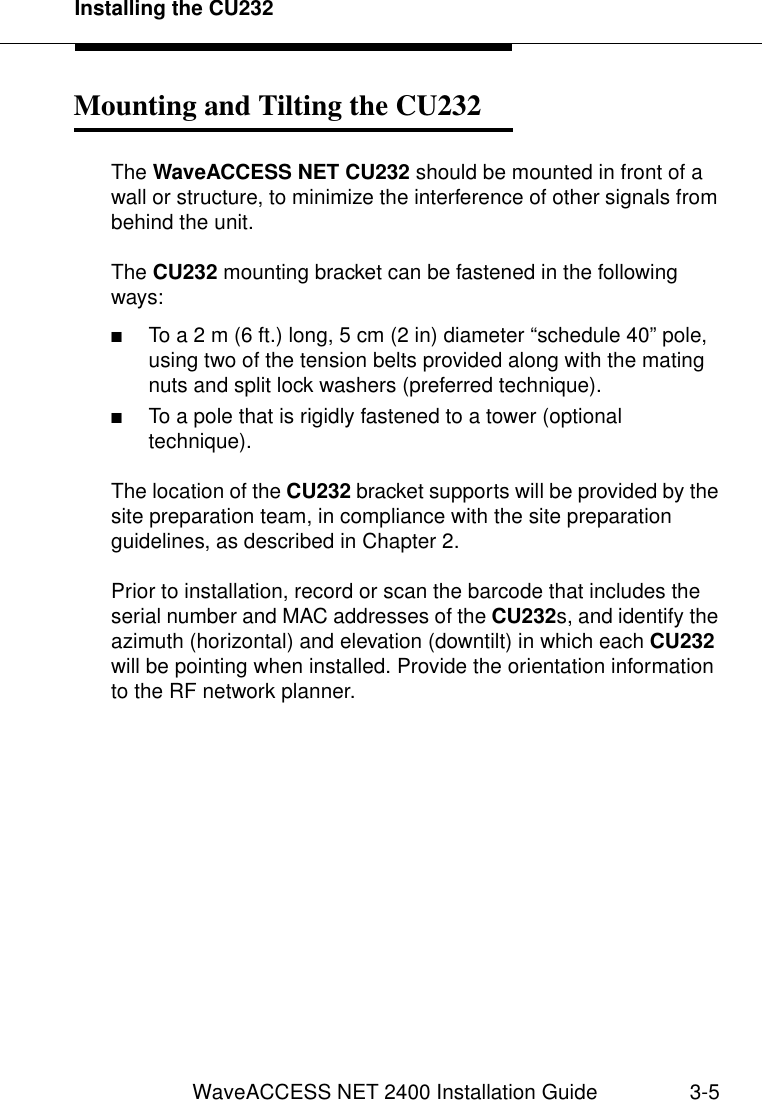 Installing the CU232WaveACCESS NET 2400 Installation Guide 3-5Mounting and Tilting the CU232 3The WaveACCESS NET CU232 should be mounted in front of a wall or structure, to minimize the interference of other signals from behind the unit.The CU232 mounting bracket can be fastened in the following ways:■To a 2 m (6 ft.) long, 5 cm (2 in) diameter “schedule 40” pole, using two of the tension belts provided along with the mating nuts and split lock washers (preferred technique). ■To a pole that is rigidly fastened to a tower (optional technique). The location of the CU232 bracket supports will be provided by the site preparation team, in compliance with the site preparation guidelines, as described in Chapter 2.Prior to installation, record or scan the barcode that includes the serial number and MAC addresses of the CU232s, and identify the azimuth (horizontal) and elevation (downtilt) in which each CU232 will be pointing when installed. Provide the orientation information to the RF network planner.