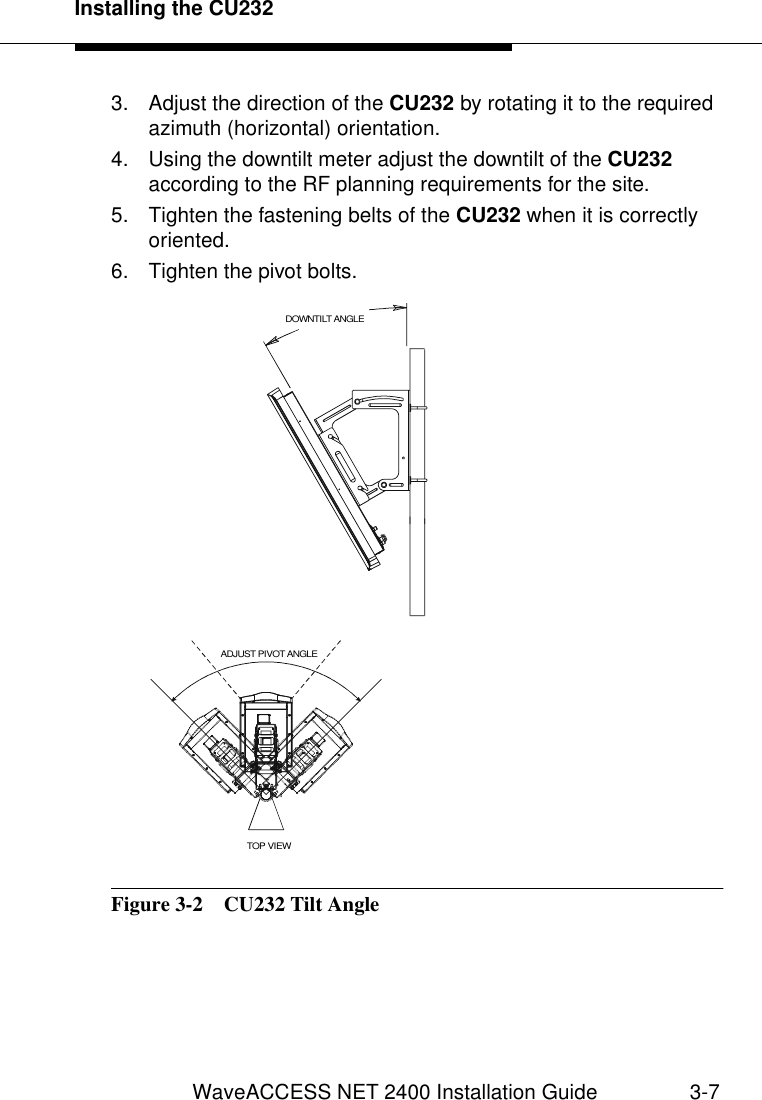 Installing the CU232WaveACCESS NET 2400 Installation Guide 3-73. Adjust the direction of the CU232 by rotating it to the required azimuth (horizontal) orientation.4. Using the downtilt meter adjust the downtilt of the CU232 according to the RF planning requirements for the site.5. Tighten the fastening belts of the CU232 when it is correctly oriented. 6. Tighten the pivot bolts.Figure 3-2  CU232 Tilt AngleTOP VIEWADJUST PIVOT ANGLEDOWNTILT ANGLE