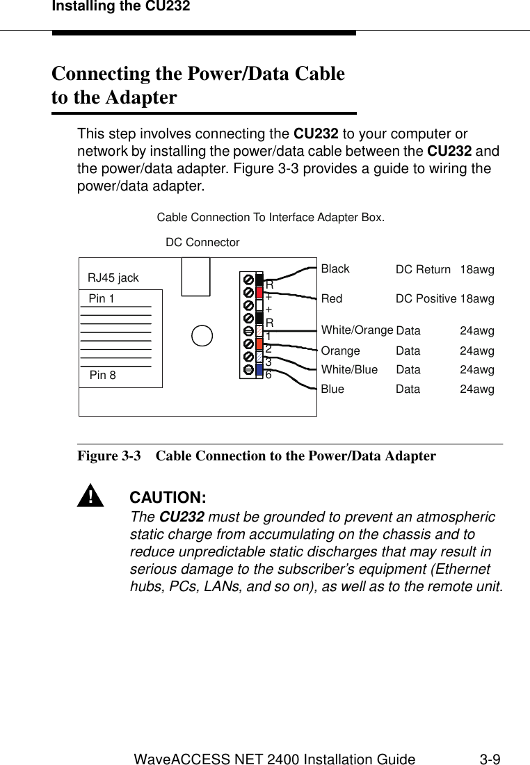 Installing the CU232WaveACCESS NET 2400 Installation Guide 3-9Connecting the Power/Data Cableto the Adapter 3This step involves connecting the CU232 to your computer or network by installing the power/data cable between the CU232 and the power/data adapter. Figure 3-3 provides a guide to wiring the power/data adapter.Figure 3-3  Cable Connection to the Power/Data Adapter!CAUTION:The CU232 must be grounded to prevent an atmospheric static charge from accumulating on the chassis and to reduce unpredictable static discharges that may result in serious damage to the subscriber’s equipment (Ethernet hubs, PCs, LANs, and so on), as well as to the remote unit.RR++1236BlueWhite/BlueOrangeWhite/OrangeBlackRedData 24awgData 24awgData 24awgData 24awgDC Return 18awgDC Positive 18awgDC ConnectorRJ45 jackPin 1Pin 8Cable Connection To Interface Adapter Box.