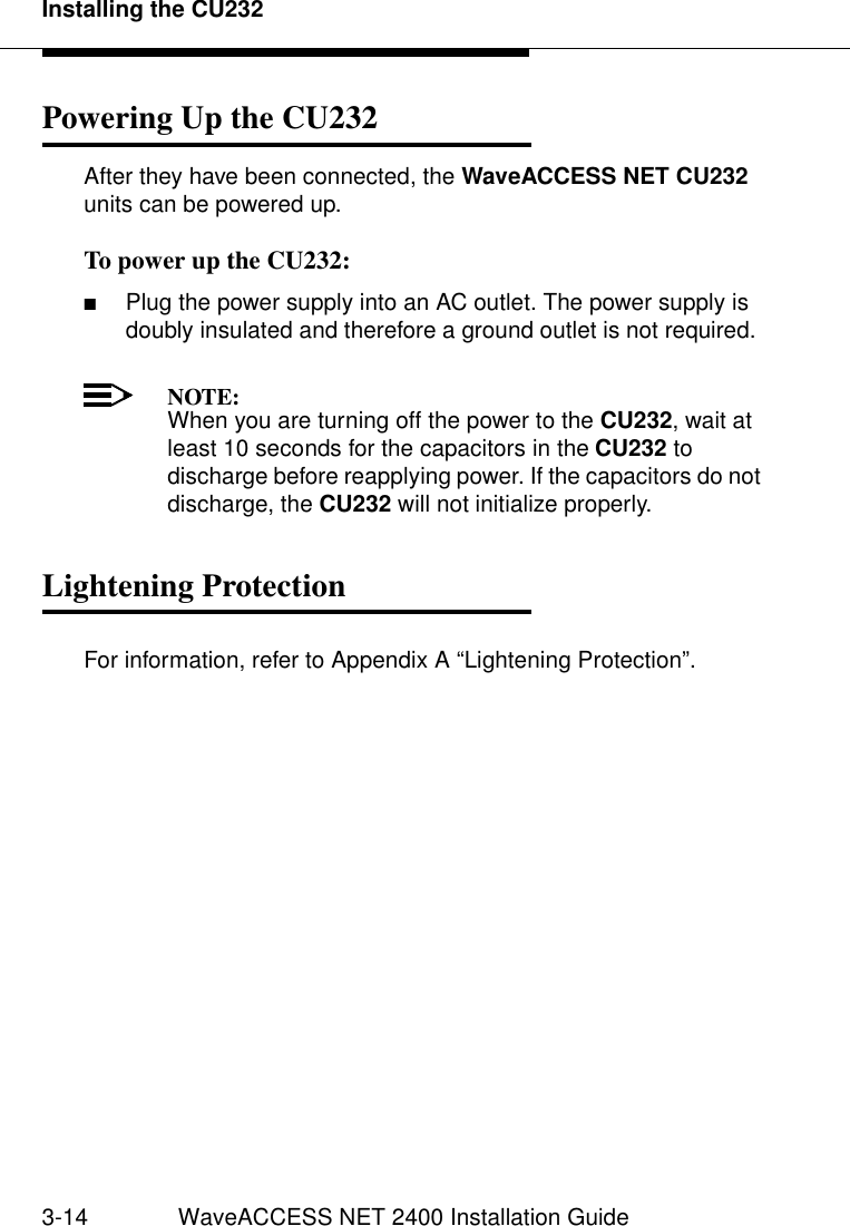 Installing the CU2323-14 WaveACCESS NET 2400 Installation GuidePowering Up the CU232 3After they have been connected, the WaveACCESS NET CU232 units can be powered up.To power up the CU232: 3■Plug the power supply into an AC outlet. The power supply is doubly insulated and therefore a ground outlet is not required.NOTE:When you are turning off the power to the CU232, wait at least 10 seconds for the capacitors in the CU232 to discharge before reapplying power. If the capacitors do not discharge, the CU232 will not initialize properly.Lightening Protection 3For information, refer to Appendix A “Lightening Protection”.