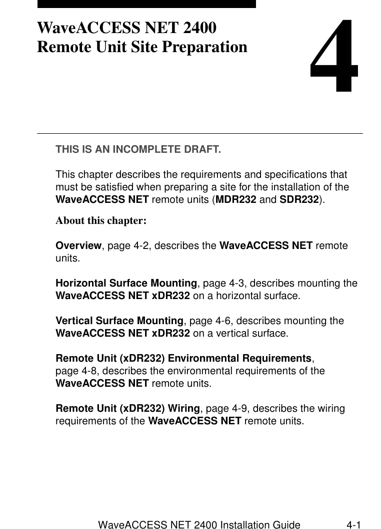 WaveACCESS NET 2400 Installation Guide 4-14WaveACCESS NET 2400 Remote Unit Site PreparationTHIS IS AN INCOMPLETE DRAFT.This chapter describes the requirements and specifications that must be satisfied when preparing a site for the installation of the WaveACCESS NET remote units (MDR232 and SDR232). About this chapter: 4Overview, page 4-2, describes the WaveACCESS NET remote units.Horizontal Surface Mounting, page 4-3, describes mounting the WaveACCESS NET xDR232 on a horizontal surface.Vertical Surface Mounting, page 4-6, describes mounting the WaveACCESS NET xDR232 on a vertical surface.Remote Unit (xDR232) Environmental Requirements, page 4-8, describes the environmental requirements of the WaveACCESS NET remote units.Remote Unit (xDR232) Wiring, page 4-9, describes the wiring requirements of the WaveACCESS NET remote units.