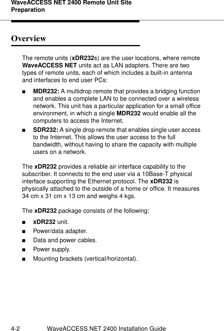 WaveACCESS NET 2400 Remote Unit Site Preparation4-2 WaveACCESS NET 2400 Installation GuideOverview 4The remote units (xDR232s) are the user locations, where remote WaveACCESS NET units act as LAN adapters. There are two types of remote units, each of which includes a built-in antenna and interfaces to end user PCs:■MDR232: A multidrop remote that provides a bridging function and enables a complete LAN to be connected over a wireless network. This unit has a particular application for a small office environment, in which a single MDR232 would enable all the computers to access the Internet.■SDR232: A single drop remote that enables single user access to the Internet. This allows the user access to the full bandwidth, without having to share the capacity with multiple users on a network.The xDR232 provides a reliable air interface capability to the subscriber. It connects to the end user via a 10Base-T physical interface supporting the Ethernet protocol. The xDR232 is physically attached to the outside of a home or office. It measures 34 cm x 31 cm x 13 cm and weighs 4 kgs.The xDR232 package consists of the following:■xDR232 unit.■Power/data adapter.■Data and power cables.■Power supply.■Mounting brackets (vertical/horizontal).