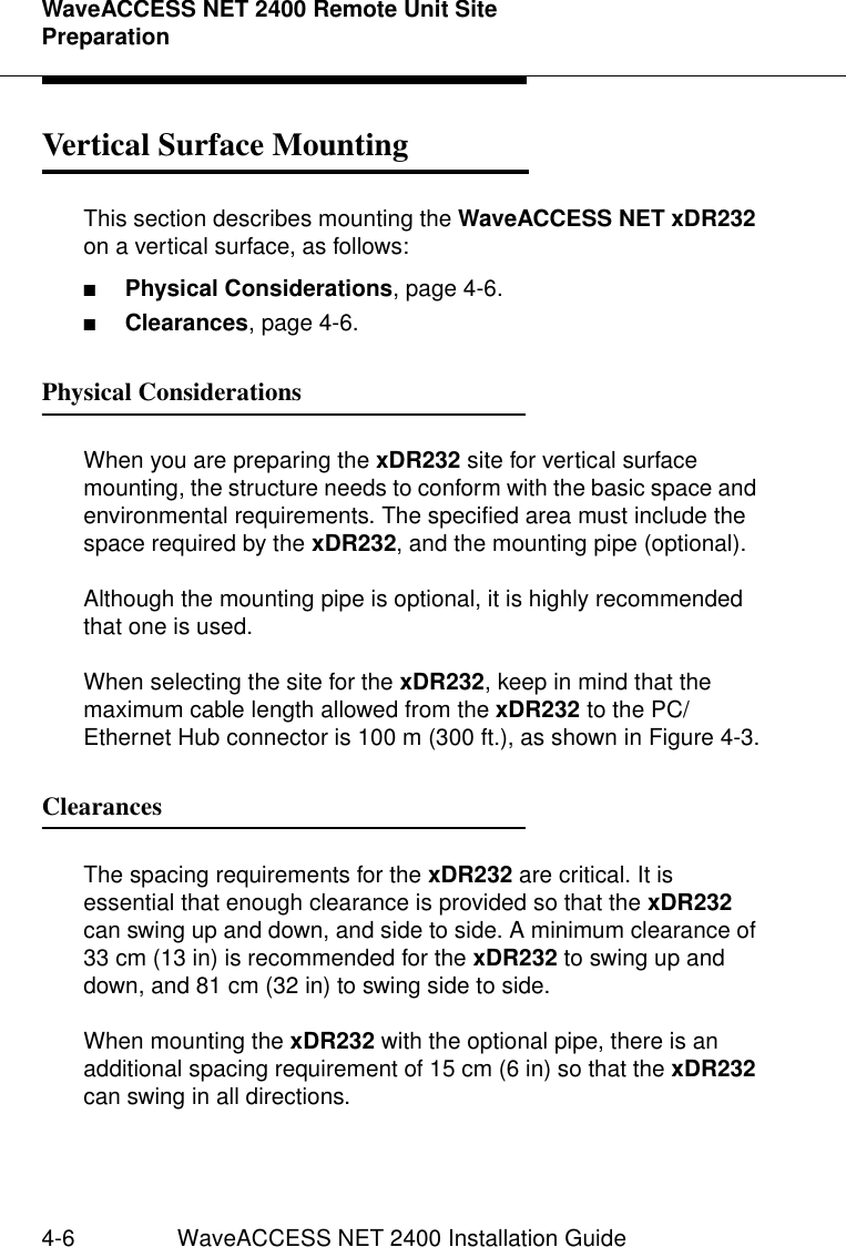 WaveACCESS NET 2400 Remote Unit Site Preparation4-6 WaveACCESS NET 2400 Installation GuideVertical Surface Mounting 4This section describes mounting the WaveACCESS NET xDR232 on a vertical surface, as follows:■Physical Considerations, page 4-6.■Clearances, page 4-6.Physical Considerations 4When you are preparing the xDR232 site for vertical surface mounting, the structure needs to conform with the basic space and environmental requirements. The specified area must include the space required by the xDR232, and the mounting pipe (optional).Although the mounting pipe is optional, it is highly recommended that one is used.When selecting the site for the xDR232, keep in mind that the maximum cable length allowed from the xDR232 to the PC/Ethernet Hub connector is 100 m (300 ft.), as shown in Figure 4-3.Clearances  4The spacing requirements for the xDR232 are critical. It is essential that enough clearance is provided so that the xDR232 can swing up and down, and side to side. A minimum clearance of 33 cm (13 in) is recommended for the xDR232 to swing up and down, and 81 cm (32 in) to swing side to side.When mounting the xDR232 with the optional pipe, there is an additional spacing requirement of 15 cm (6 in) so that the xDR232 can swing in all directions.