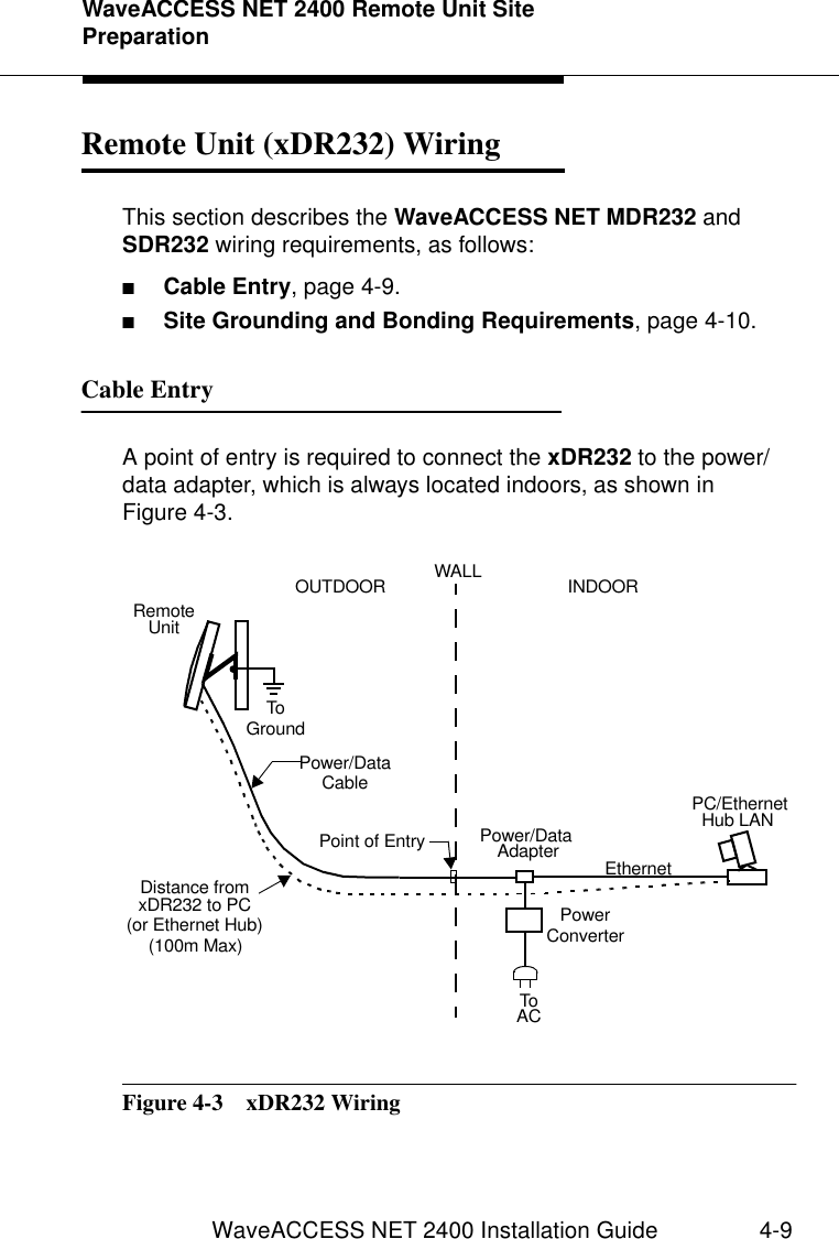 WaveACCESS NET 2400 Remote Unit Site PreparationWaveACCESS NET 2400 Installation Guide 4-9Remote Unit (xDR232) Wiring 4This section describes the WaveACCESS NET MDR232 and SDR232 wiring requirements, as follows:■Cable Entry, page 4-9.■Site Grounding and Bonding Requirements, page 4-10.Cable Entry 4A point of entry is required to connect the xDR232 to the power/data adapter, which is always located indoors, as shown in Figure 4-3.Figure 4-3  xDR232 WiringRemoteUnitPower/Data AdapterPC/EthernetHub LAN EthernetToWALL  INDOOR OUTDOOR ACPower/Data(100m Max) Distance fromxDR232 to PCPoint of EntryToGroundCable(or Ethernet Hub) PowerConverter