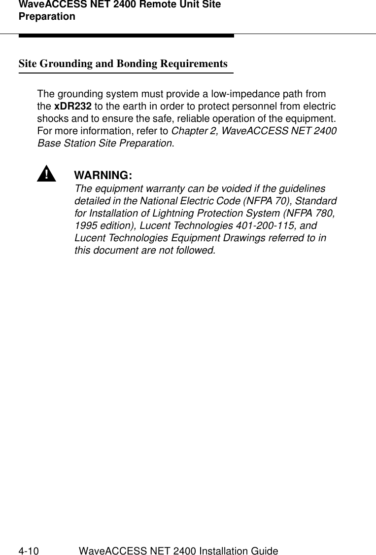 WaveACCESS NET 2400 Remote Unit Site Preparation4-10 WaveACCESS NET 2400 Installation GuideSite Grounding and Bonding Requirements 4The grounding system must provide a low-impedance path from the xDR232 to the earth in order to protect personnel from electric shocks and to ensure the safe, reliable operation of the equipment. For more information, refer to Chapter 2, WaveACCESS NET 2400 Base Station Site Preparation.!WARNING:The equipment warranty can be voided if the guidelines detailed in the National Electric Code (NFPA 70), Standard for Installation of Lightning Protection System (NFPA 780, 1995 edition), Lucent Technologies 401-200-115, and Lucent Technologies Equipment Drawings referred to in this document are not followed.