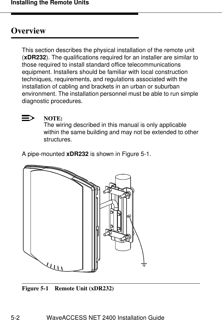 Installing the Remote Units5-2 WaveACCESS NET 2400 Installation GuideOverview 5This section describes the physical installation of the remote unit (xDR232). The qualifications required for an installer are similar to those required to install standard office telecommunications equipment. Installers should be familiar with local construction techniques, requirements, and regulations associated with the installation of cabling and brackets in an urban or suburban environment. The installation personnel must be able to run simple diagnostic procedures.NOTE:The wiring described in this manual is only applicable within the same building and may not be extended to other structures.A pipe-mounted xDR232 is shown in Figure 5-1.Figure 5-1  Remote Unit (xDR232)