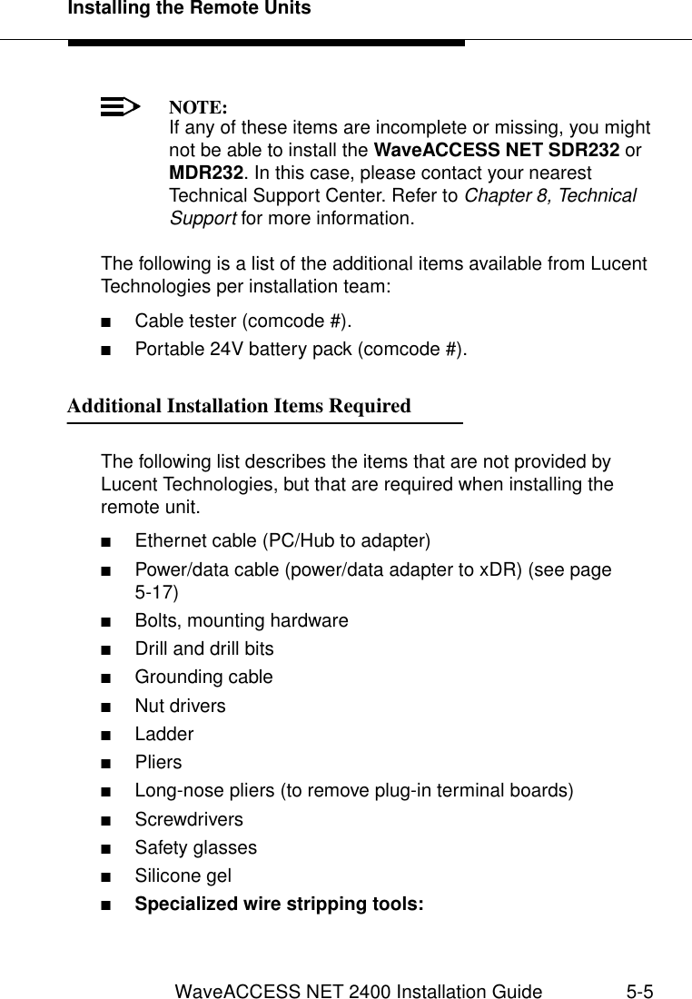 Installing the Remote UnitsWaveACCESS NET 2400 Installation Guide 5-5NOTE:If any of these items are incomplete or missing, you might not be able to install the WaveACCESS NET SDR232 or MDR232. In this case, please contact your nearest Technical Support Center. Refer to Chapter 8, Technical Support for more information.The following is a list of the additional items available from Lucent Technologies per installation team:■Cable tester (comcode #).■Portable 24V battery pack (comcode #).Additional Installation Items Required 5The following list describes the items that are not provided by Lucent Technologies, but that are required when installing the remote unit.■Ethernet cable (PC/Hub to adapter)■Power/data cable (power/data adapter to xDR) (see page 5-17)■Bolts, mounting hardware■Drill and drill bits■Grounding cable■Nut drivers■Ladder■Pliers■Long-nose pliers (to remove plug-in terminal boards)■Screwdrivers■Safety glasses■Silicone gel■Specialized wire stripping tools: