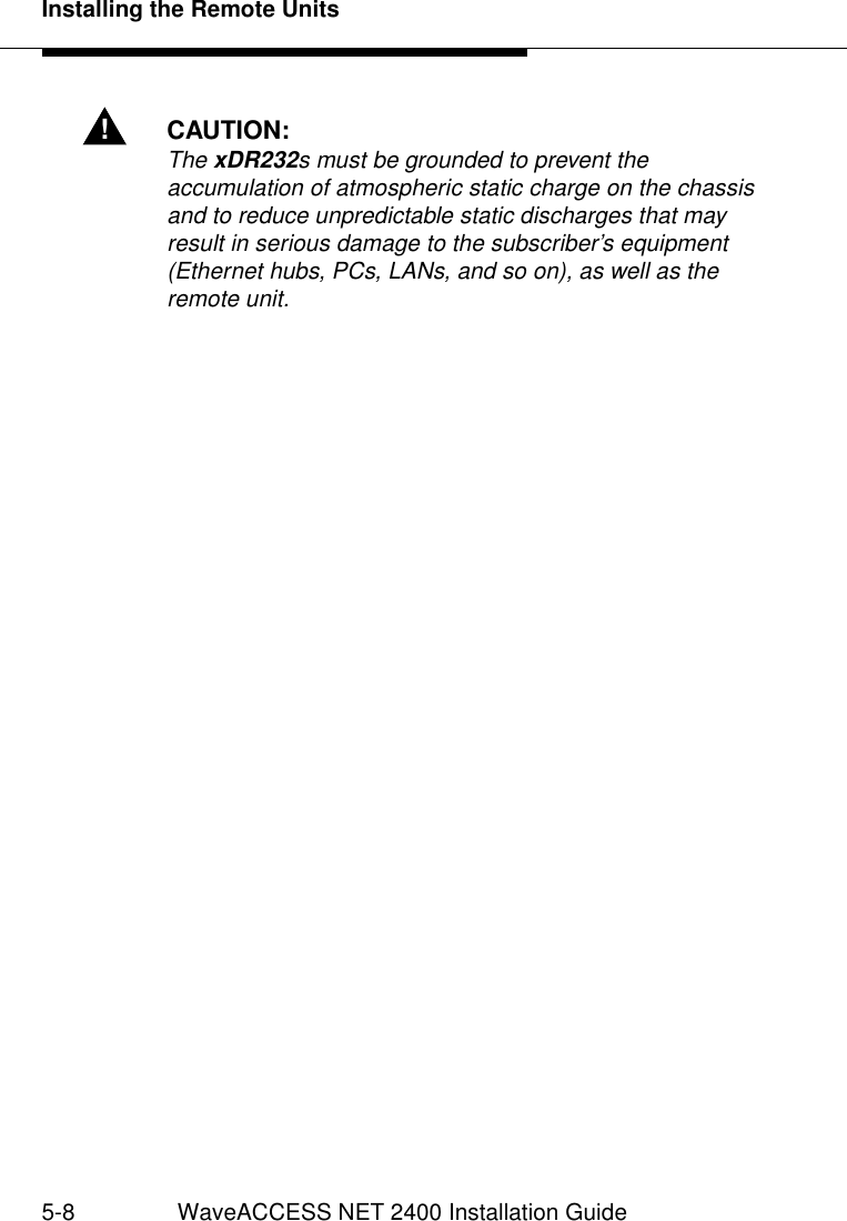 Installing the Remote Units5-8 WaveACCESS NET 2400 Installation Guide!CAUTION:The xDR232s must be grounded to prevent the accumulation of atmospheric static charge on the chassis and to reduce unpredictable static discharges that may result in serious damage to the subscriber’s equipment (Ethernet hubs, PCs, LANs, and so on), as well as the remote unit.
