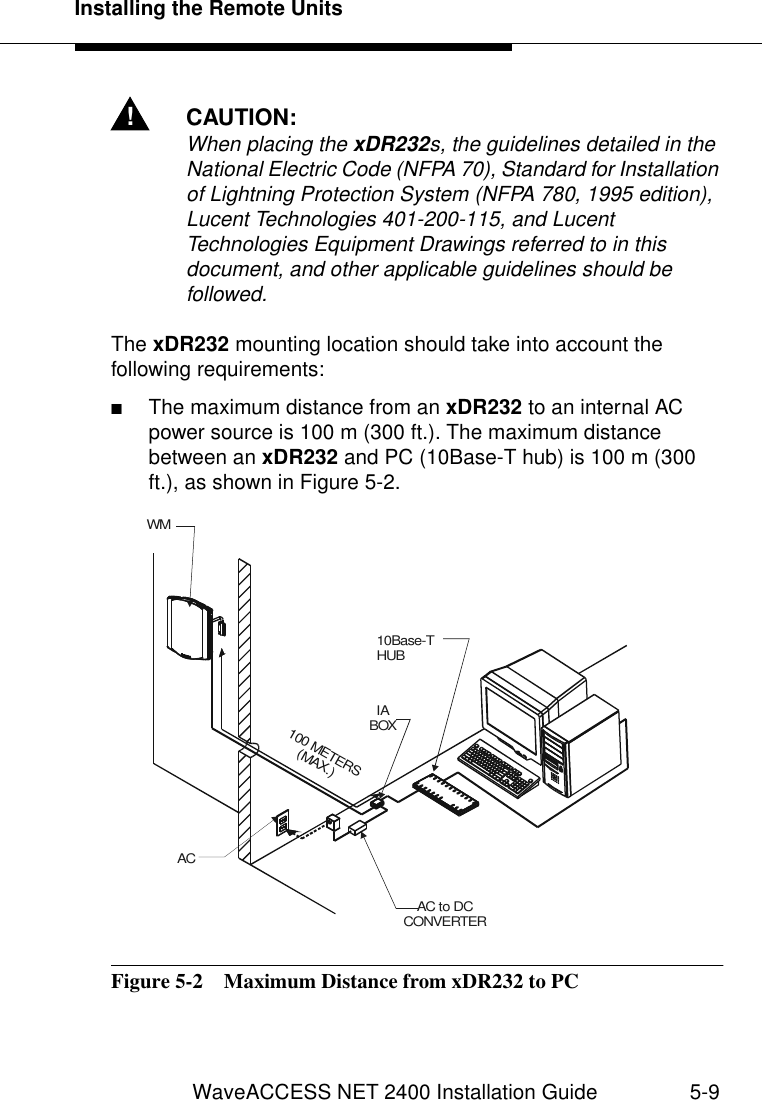 Installing the Remote UnitsWaveACCESS NET 2400 Installation Guide 5-9!CAUTION:When placing the xDR232s, the guidelines detailed in the National Electric Code (NFPA 70), Standard for Installation of Lightning Protection System (NFPA 780, 1995 edition), Lucent Technologies 401-200-115, and Lucent Technologies Equipment Drawings referred to in this document, and other applicable guidelines should be followed.The xDR232 mounting location should take into account the following requirements:■The maximum distance from an xDR232 to an internal AC power source is 100 m (300 ft.). The maximum distance between an xDR232 and PC (10Base-T hub) is 100 m (300 ft.), as shown in Figure 5-2.Figure 5-2  Maximum Distance from xDR232 to PCWMIA BOXACAC to DC CONVERTER100 METERS(MAX.)10Base-THUB