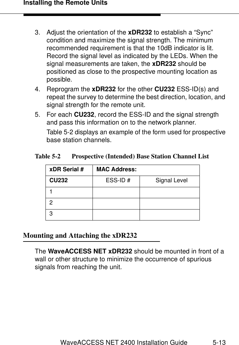 Installing the Remote UnitsWaveACCESS NET 2400 Installation Guide 5-133. Adjust the orientation of the xDR232 to establish a “Sync” condition and maximize the signal strength. The minimum recommended requirement is that the 10dB indicator is lit. Record the signal level as indicated by the LEDs. When the signal measurements are taken, the xDR232 should be positioned as close to the prospective mounting location as possible.4. Reprogram the xDR232 for the other CU232 ESS-ID(s) and repeat the survey to determine the best direction, location, and signal strength for the remote unit. 5. For each CU232, record the ESS-ID and the signal strength and pass this information on to the network planner.Table 5-2 displays an example of the form used for prospective base station channels.Mounting and Attaching the xDR232 5The WaveACCESS NET xDR232 should be mounted in front of a wall or other structure to minimize the occurrence of spurious signals from reaching the unit.Table 5-2   Prospective (Intended) Base Station Channel ListxDR Serial #  MAC Address:CU232  ESS-ID # Signal Level123