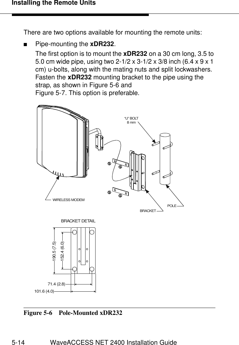 Installing the Remote Units5-14 WaveACCESS NET 2400 Installation GuideThere are two options available for mounting the remote units:■Pipe-mounting the xDR232.The first option is to mount the xDR232 on a 30 cm long, 3.5 to 5.0 cm wide pipe, using two 2-1/2 x 3-1/2 x 3/8 inch (6.4 x 9 x 1 cm) u-bolts, along with the mating nuts and split lockwashers. Fasten the xDR232 mounting bracket to the pipe using the strap, as shown in Figure 5-6 andFigure 5-7. This option is preferable.Figure 5-6  Pole-Mounted xDR232 “U” BOLT 8 mmPOLEBRACKETBRACKET DETAILWIRELESS MODEM190.5 (7.5)152.4 (6.0)101.6 (4.0)71.4 (2.8)