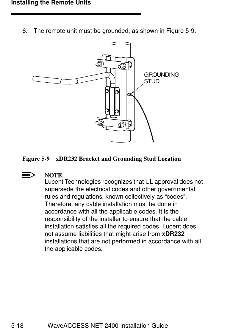 Installing the Remote Units5-18 WaveACCESS NET 2400 Installation Guide6. The remote unit must be grounded, as shown in Figure 5-9.Figure 5-9  xDR232 Bracket and Grounding Stud LocationNOTE:Lucent Technologies recognizes that UL approval does not supersede the electrical codes and other governmental rules and regulations, known collectively as “codes”. Therefore, any cable installation must be done in accordance with all the applicable codes. It is the responsibility of the installer to ensure that the cable installation satisfies all the required codes. Lucent does not assume liabilities that might arise from xDR232 installations that are not performed in accordance with all the applicable codes.GROUNDINGSTUD