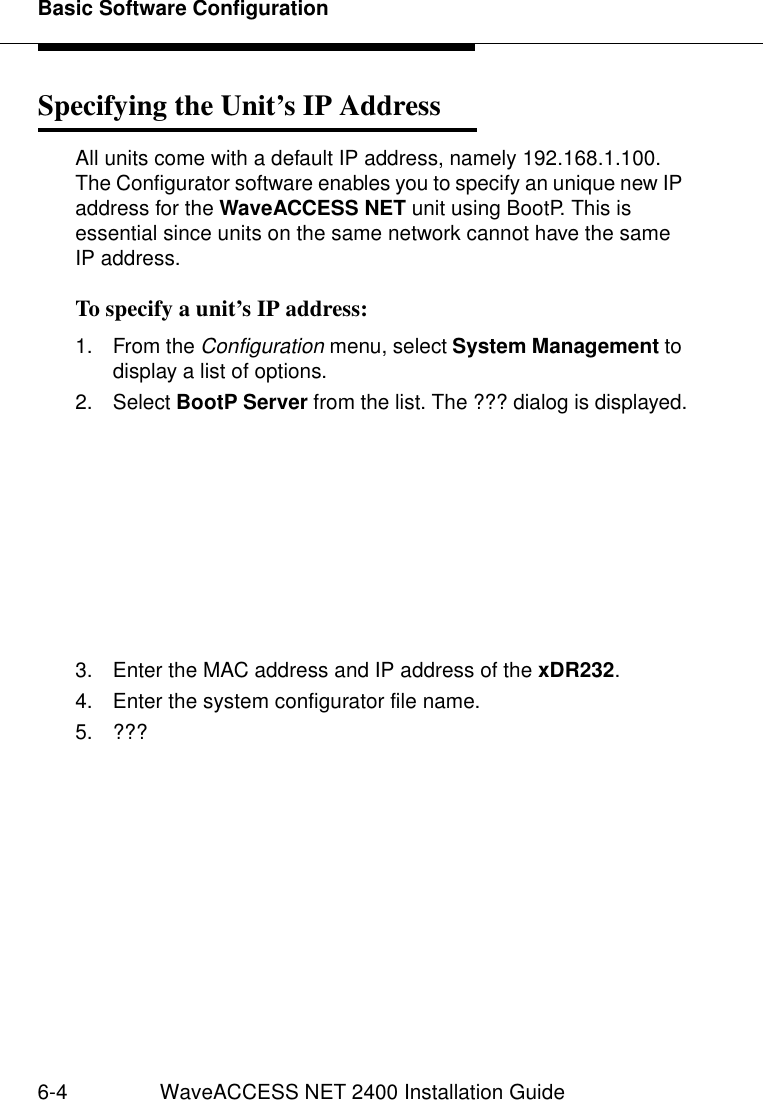 Basic Software Configuration6-4 WaveACCESS NET 2400 Installation GuideSpecifying the Unit’s IP Address 6All units come with a default IP address, namely 192.168.1.100. The Configurator software enables you to specify an unique new IP address for the WaveACCESS NET unit using BootP. This is essential since units on the same network cannot have the same IP address.To specify a unit’s IP address: 61. From the Configuration menu, select System Management to display a list of options.2. Select BootP Server from the list. The ??? dialog is displayed.3. Enter the MAC address and IP address of the xDR232.4. Enter the system configurator file name.5. ???