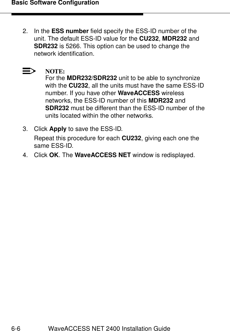 Basic Software Configuration6-6 WaveACCESS NET 2400 Installation Guide2. In the ESS number field specify the ESS-ID number of the unit. The default ESS-ID value for the CU232, MDR232 and SDR232 is 5266. This option can be used to change the network identification.NOTE:For the MDR232/SDR232 unit to be able to synchronize with the CU232, all the units must have the same ESS-ID number. If you have other WaveACCESS wireless networks, the ESS-ID number of this MDR232 and SDR232 must be different than the ESS-ID number of the units located within the other networks.3. Click Apply to save the ESS-ID.Repeat this procedure for each CU232, giving each one the same ESS-ID.4. Click OK. The WaveACCESS NET window is redisplayed.