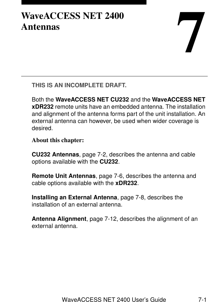 WaveACCESS NET 2400 User’s Guide 7-17WaveACCESS NET 2400 AntennasTHIS IS AN INCOMPLETE DRAFT.Both the WaveACCESS NET CU232 and the WaveACCESS NET xDR232 remote units have an embedded antenna. The installation and alignment of the antenna forms part of the unit installation. An external antenna can however, be used when wider coverage is desired.About this chapter: 7CU232 Antennas, page 7-2, describes the antenna and cable options available with the CU232. Remote Unit Antennas, page 7-6, describes the antenna and cable options available with the xDR232.Installing an External Antenna, page 7-8, describes the installation of an external antenna.Antenna Alignment, page 7-12, describes the alignment of an external antenna.