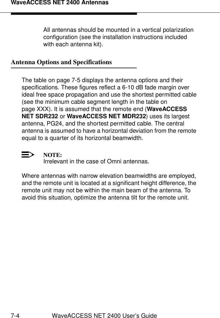 WaveACCESS NET 2400 Antennas7-4 WaveACCESS NET 2400 User’s GuideAll antennas should be mounted in a vertical polarization configuration (see the installation instructions included with each antenna kit).Antenna Options and Specifications 7The table on page 7-5 displays the antenna options and their specifications. These figures reflect a 6-10 dB fade margin over ideal free space propagation and use the shortest permitted cable (see the minimum cable segment length in the table on page XXX). It is assumed that the remote end (WaveACCESS NET SDR232 or WaveACCESS NET MDR232) uses its largest antenna, PG24, and the shortest permitted cable. The central antenna is assumed to have a horizontal deviation from the remote equal to a quarter of its horizontal beamwidth. NOTE:Irrelevant in the case of Omni antennas.Where antennas with narrow elevation beamwidths are employed, and the remote unit is located at a significant height difference, the remote unit may not be within the main beam of the antenna. To avoid this situation, optimize the antenna tilt for the remote unit. 