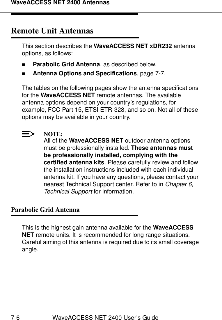 WaveACCESS NET 2400 Antennas7-6 WaveACCESS NET 2400 User’s GuideRemote Unit Antennas 7This section describes the WaveACCESS NET xDR232 antenna options, as follows:■Parabolic Grid Antenna, as described below.■Antenna Options and Specifications, page 7-7.The tables on the following pages show the antenna specifications for the WaveACCESS NET remote antennas. The available antenna options depend on your country’s regulations, for example, FCC Part 15, ETSI ETR-328, and so on. Not all of these options may be available in your country.NOTE:All of the WaveACCESS NET outdoor antenna options must be professionally installed. These antennas must be professionally installed, complying with the certified antenna kits. Please carefully review and follow the installation instructions included with each individual antenna kit. If you have any questions, please contact your nearest Technical Support center. Refer to in Chapter 6, Technical Support for information.Parabolic Grid Antenna 7This is the highest gain antenna available for the WaveACCESS NET remote units. It is recommended for long range situations. Careful aiming of this antenna is required due to its small coverage angle.