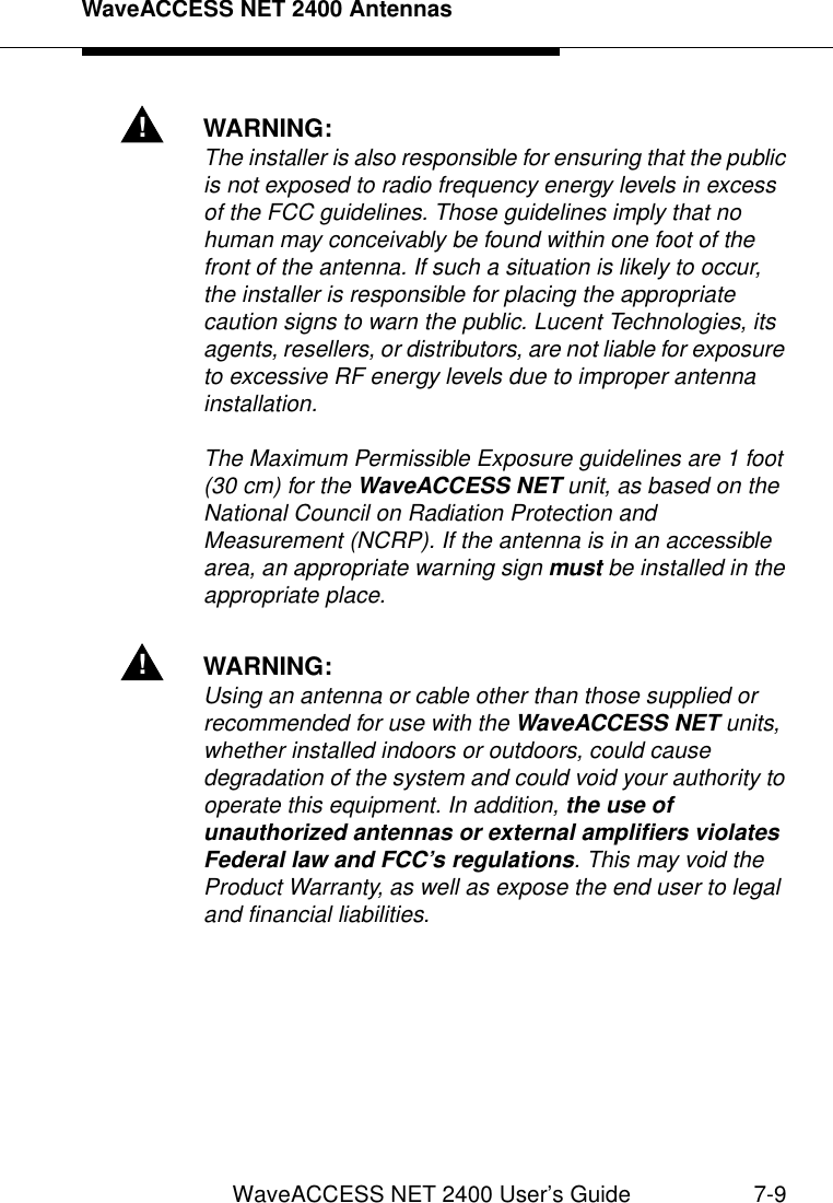 WaveACCESS NET 2400 AntennasWaveACCESS NET 2400 User’s Guide 7-9!WARNING:The installer is also responsible for ensuring that the public is not exposed to radio frequency energy levels in excess of the FCC guidelines. Those guidelines imply that no human may conceivably be found within one foot of the front of the antenna. If such a situation is likely to occur, the installer is responsible for placing the appropriate caution signs to warn the public. Lucent Technologies, its agents, resellers, or distributors, are not liable for exposure to excessive RF energy levels due to improper antenna installation.The Maximum Permissible Exposure guidelines are 1 foot (30 cm) for the WaveACCESS NET unit, as based on the National Council on Radiation Protection and Measurement (NCRP). If the antenna is in an accessible area, an appropriate warning sign must be installed in the appropriate place.!WARNING:Using an antenna or cable other than those supplied or recommended for use with the WaveACCESS NET units, whether installed indoors or outdoors, could cause degradation of the system and could void your authority to operate this equipment. In addition, the use of unauthorized antennas or external amplifiers violates Federal law and FCC’s regulations. This may void the Product Warranty, as well as expose the end user to legal and financial liabilities.